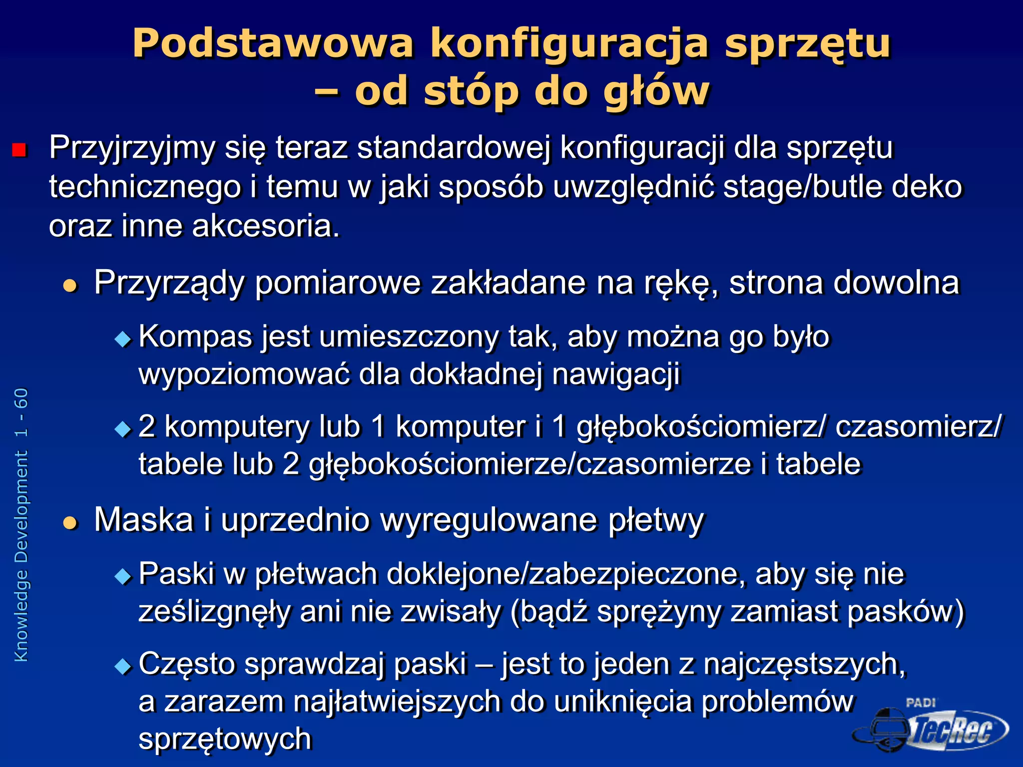 Knowledge
Development
1
-
60
Podstawowa konfiguracja sprzętu
– od stóp do głów
 Przyjrzyjmy się teraz standardowej konfiguracji dla sprzętu
technicznego i temu w jaki sposób uwzględnić stage/butle deko
oraz inne akcesoria.
 Przyrządy pomiarowe zakładane na rękę, strona dowolna
 Kompas jest umieszczony tak, aby można go było
wypoziomować dla dokładnej nawigacji
 2 komputery lub 1 komputer i 1 głębokościomierz/ czasomierz/
tabele lub 2 głębokościomierze/czasomierze i tabele
 Maska i uprzednio wyregulowane płetwy
 Paski w płetwach doklejone/zabezpieczone, aby się nie
ześlizgnęły ani nie zwisały (bądź sprężyny zamiast pasków)
 Często sprawdzaj paski – jest to jeden z najczęstszych,
a zarazem najłatwiejszych do uniknięcia problemów
sprzętowych
 
