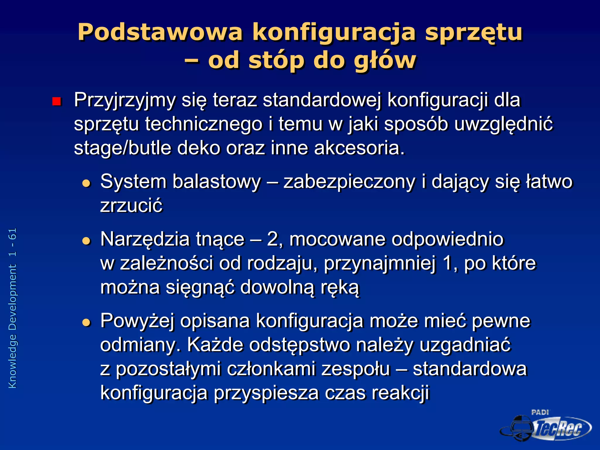 Knowledge
Development
1
-
61
Podstawowa konfiguracja sprzętu
– od stóp do głów
 Przyjrzyjmy się teraz standardowej konfiguracji dla
sprzętu technicznego i temu w jaki sposób uwzględnić
stage/butle deko oraz inne akcesoria.
 System balastowy – zabezpieczony i dający się łatwo
zrzucić
 Narzędzia tnące – 2, mocowane odpowiednio
w zależności od rodzaju, przynajmniej 1, po które
można sięgnąć dowolną ręką
 Powyżej opisana konfiguracja może mieć pewne
odmiany. Każde odstępstwo należy uzgadniać
z pozostałymi członkami zespołu – standardowa
konfiguracja przyspiesza czas reakcji
 