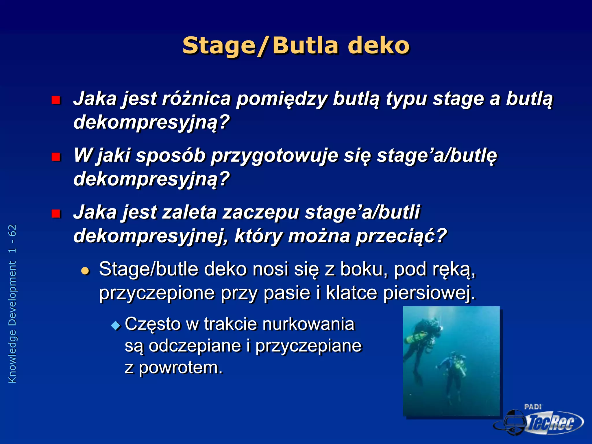 Knowledge
Development
1
-
62
Stage/Butla deko
 Jaka jest różnica pomiędzy butlą typu stage a butlą
dekompresyjną?
 W jaki sposób przygotowuje się stage’a/butlę
dekompresyjną?
 Jaka jest zaleta zaczepu stage’a/butli
dekompresyjnej, który można przeciąć?
 Stage/butle deko nosi się z boku, pod ręką,
przyczepione przy pasie i klatce piersiowej.
 Często w trakcie nurkowania
są odczepiane i przyczepiane
z powrotem.
 