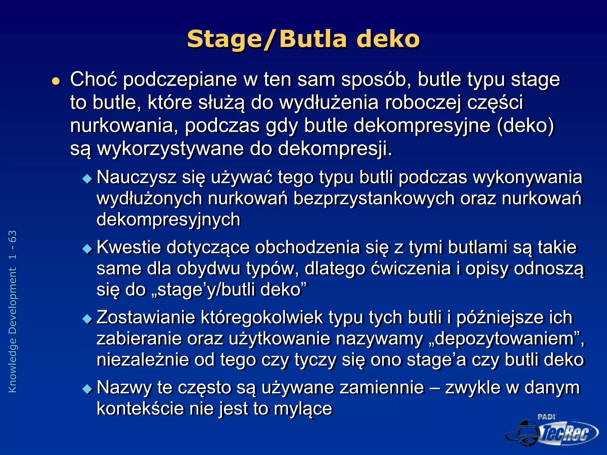 Knowledge
Development
1
-
63
 Choć podczepiane w ten sam sposób, butle typu stage
to butle, które służą do wydłużenia roboczej części
nurkowania, podczas gdy butle dekompresyjne (deko)
są wykorzystywane do dekompresji.
 Nauczysz się używać tego typu butli podczas wykonywania
wydłużonych nurkowań bezprzystankowych oraz nurkowań
dekompresyjnych
 Kwestie dotyczące obchodzenia się z tymi butlami są takie
same dla obydwu typów, dlatego ćwiczenia i opisy odnoszą
się do „stage’y/butli deko”
 Zostawianie któregokolwiek typu tych butli i późniejsze ich
zabieranie oraz użytkowanie nazywamy „depozytowaniem”,
niezależnie od tego czy tyczy się ono stage’a czy butli deko
 Nazwy te często są używane zamiennie – zwykle w danym
kontekście nie jest to mylące
Stage/Butla deko
 