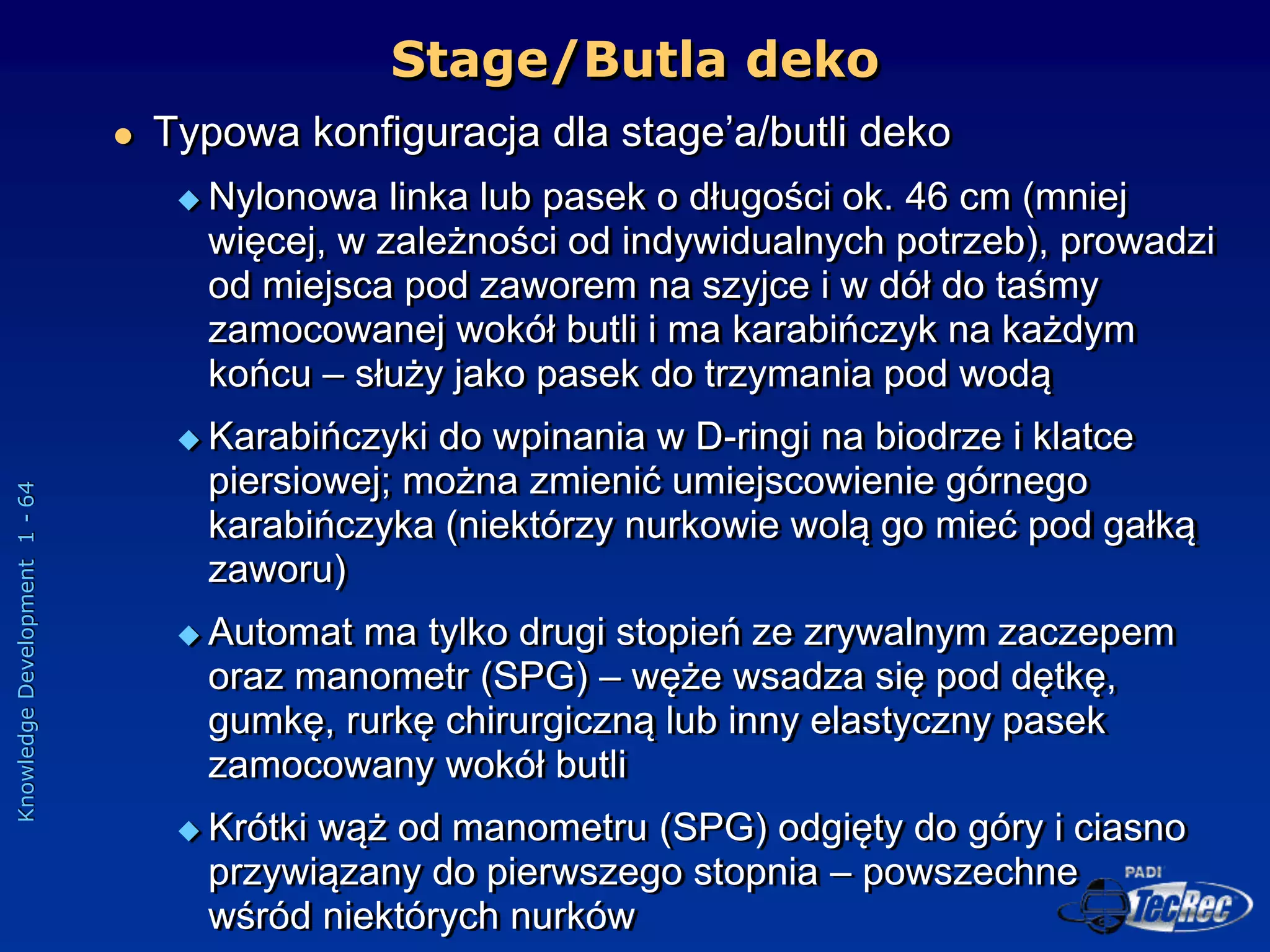 Knowledge
Development
1
-
64
 Typowa konfiguracja dla stage’a/butli deko
 Nylonowa linka lub pasek o długości ok. 46 cm (mniej
więcej, w zależności od indywidualnych potrzeb), prowadzi
od miejsca pod zaworem na szyjce i w dół do taśmy
zamocowanej wokół butli i ma karabińczyk na każdym
końcu – służy jako pasek do trzymania pod wodą
 Karabińczyki do wpinania w D-ringi na biodrze i klatce
piersiowej; można zmienić umiejscowienie górnego
karabińczyka (niektórzy nurkowie wolą go mieć pod gałką
zaworu)
 Automat ma tylko drugi stopień ze zrywalnym zaczepem
oraz manometr (SPG) – węże wsadza się pod dętkę,
gumkę, rurkę chirurgiczną lub inny elastyczny pasek
zamocowany wokół butli
 Krótki wąż od manometru (SPG) odgięty do góry i ciasno
przywiązany do pierwszego stopnia – powszechne
wśród niektórych nurków
Stage/Butla deko
 