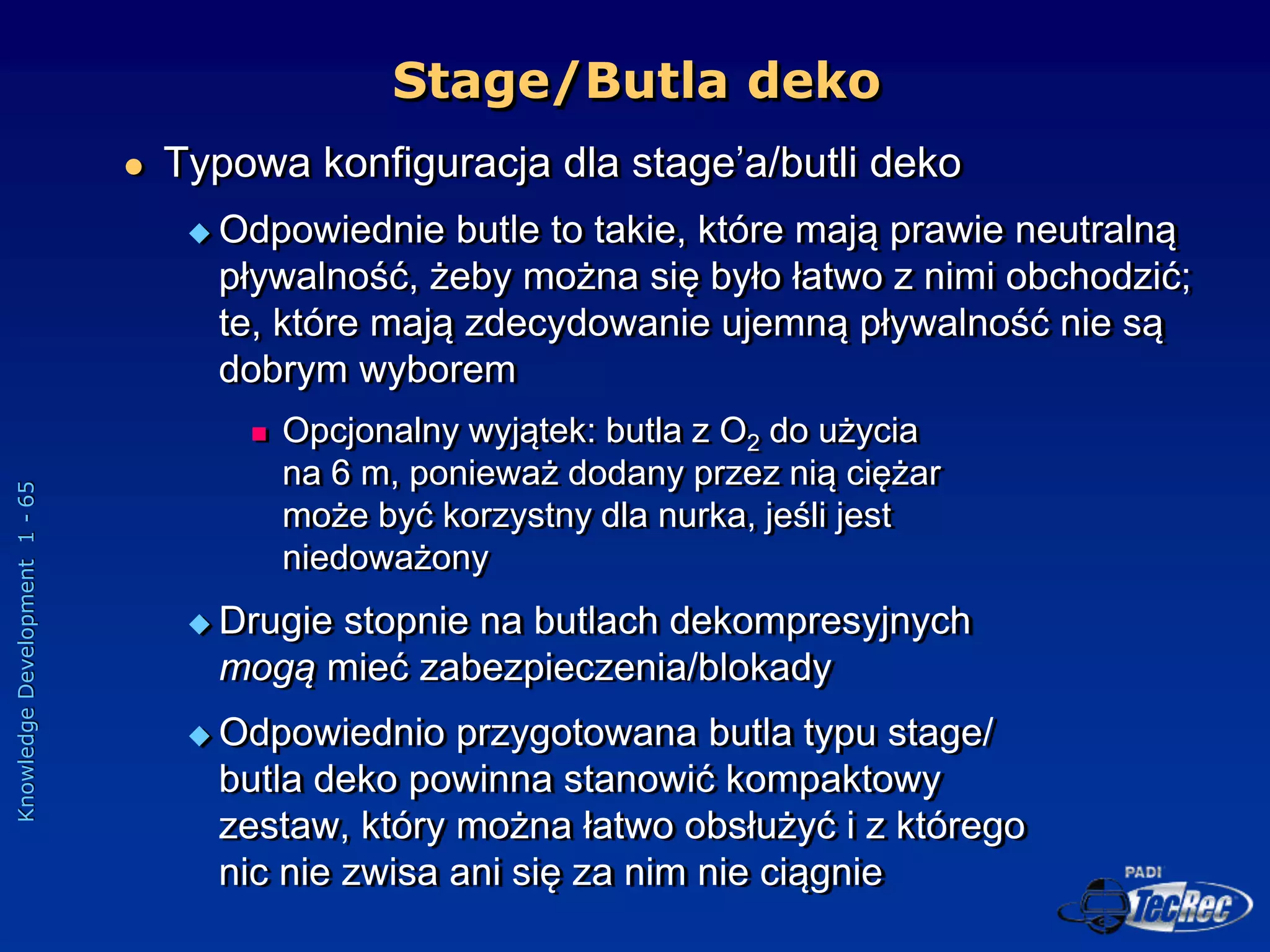Knowledge
Development
1
-
65
 Typowa konfiguracja dla stage’a/butli deko
 Odpowiednie butle to takie, które mają prawie neutralną
pływalność, żeby można się było łatwo z nimi obchodzić;
te, które mają zdecydowanie ujemną pływalność nie są
dobrym wyborem
 Opcjonalny wyjątek: butla z O2 do użycia
na 6 m, ponieważ dodany przez nią ciężar
może być korzystny dla nurka, jeśli jest
niedoważony
 Drugie stopnie na butlach dekompresyjnych
mogą mieć zabezpieczenia/blokady
 Odpowiednio przygotowana butla typu stage/
butla deko powinna stanowić kompaktowy
zestaw, który można łatwo obsłużyć i z którego
nic nie zwisa ani się za nim nie ciągnie
Stage/Butla deko
 