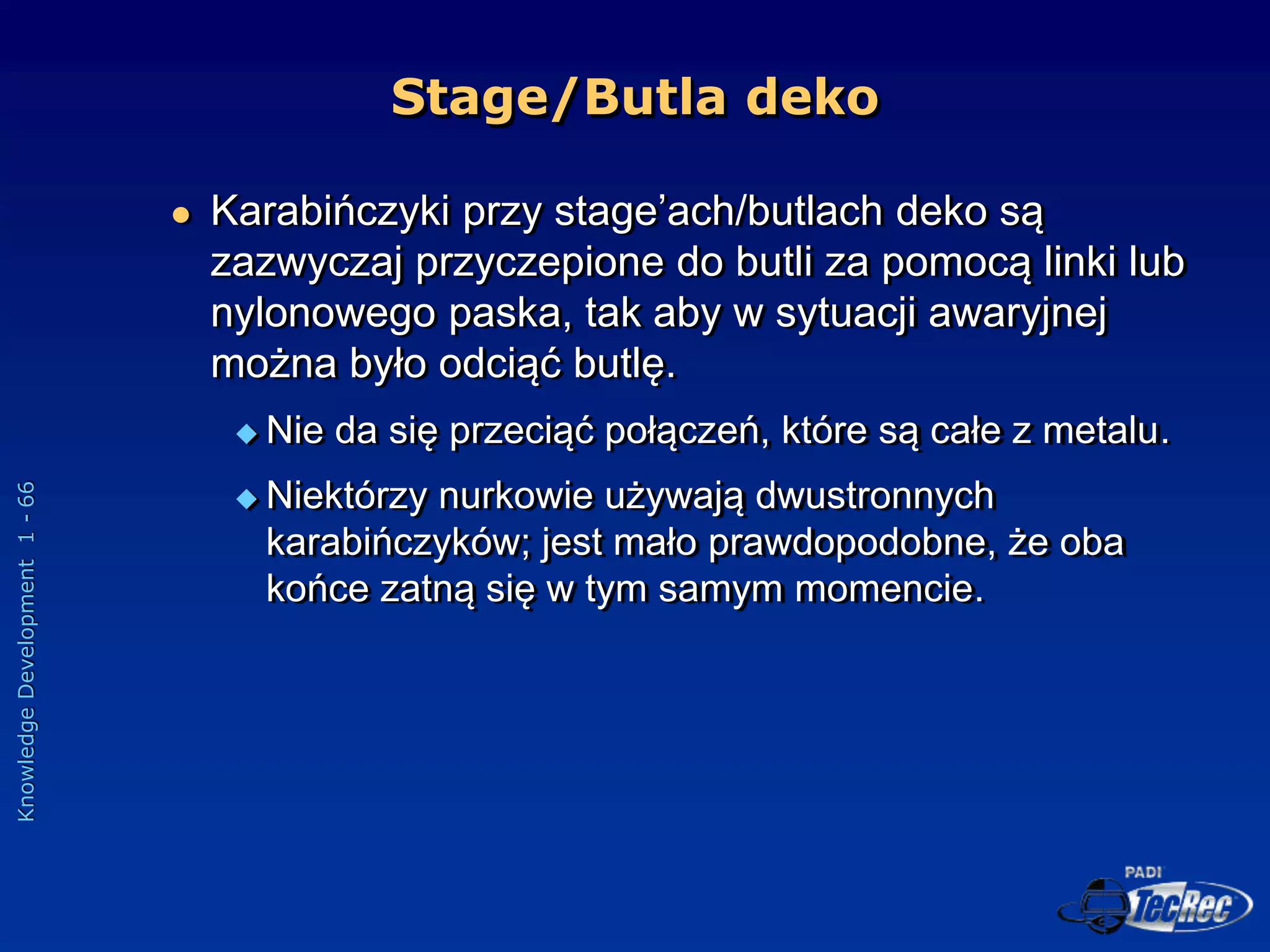 Knowledge
Development
1
-
66
 Karabińczyki przy stage’ach/butlach deko są
zazwyczaj przyczepione do butli za pomocą linki lub
nylonowego paska, tak aby w sytuacji awaryjnej
można było odciąć butlę.
 Nie da się przeciąć połączeń, które są całe z metalu.
 Niektórzy nurkowie używają dwustronnych
karabińczyków; jest mało prawdopodobne, że oba
końce zatną się w tym samym momencie.
Stage/Butla deko
 