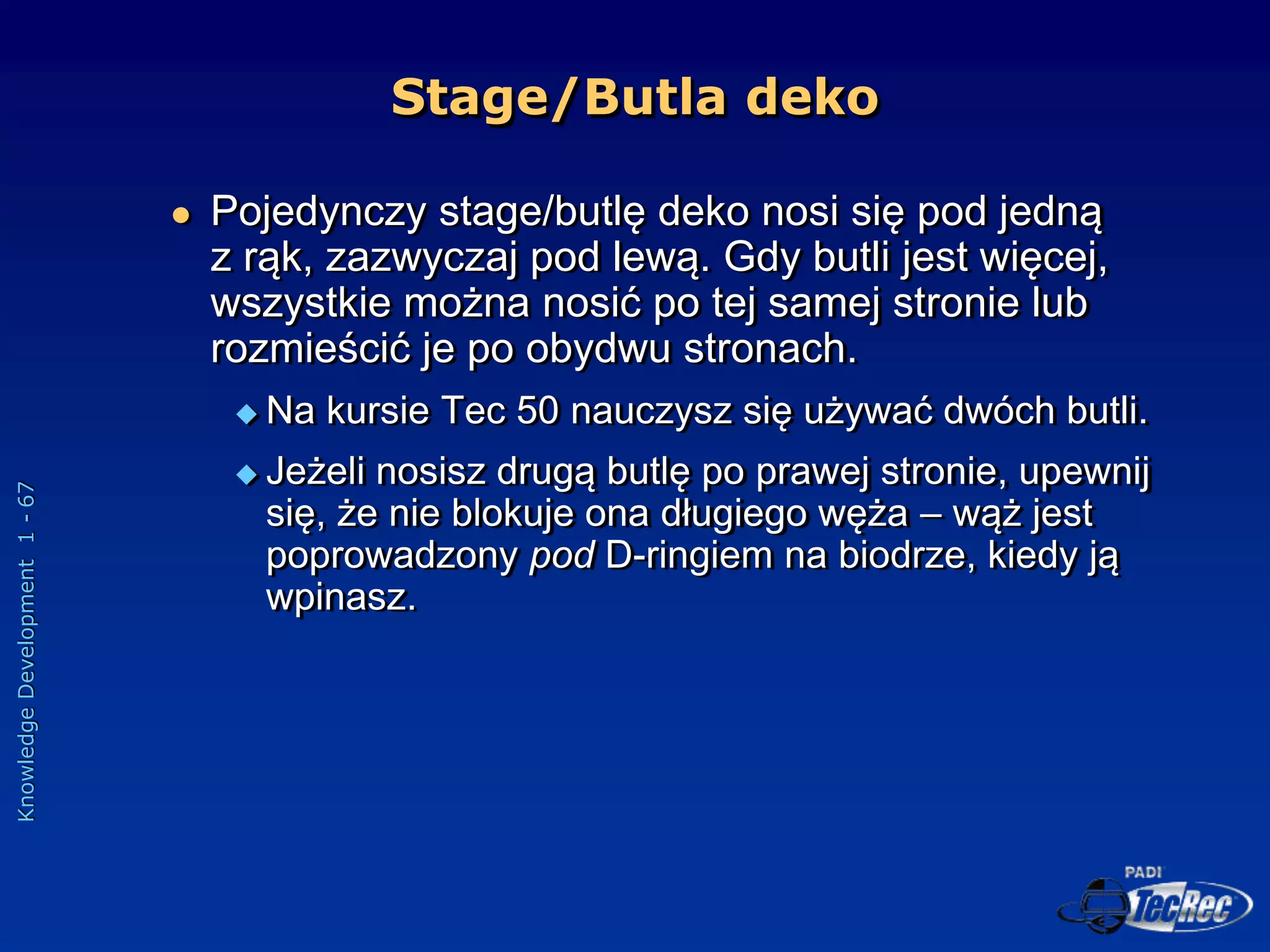 Knowledge
Development
1
-
67
 Pojedynczy stage/butlę deko nosi się pod jedną
z rąk, zazwyczaj pod lewą. Gdy butli jest więcej,
wszystkie można nosić po tej samej stronie lub
rozmieścić je po obydwu stronach.
 Na kursie Tec 50 nauczysz się używać dwóch butli.
 Jeżeli nosisz drugą butlę po prawej stronie, upewnij
się, że nie blokuje ona długiego węża – wąż jest
poprowadzony pod D-ringiem na biodrze, kiedy ją
wpinasz.
Stage/Butla deko
 
