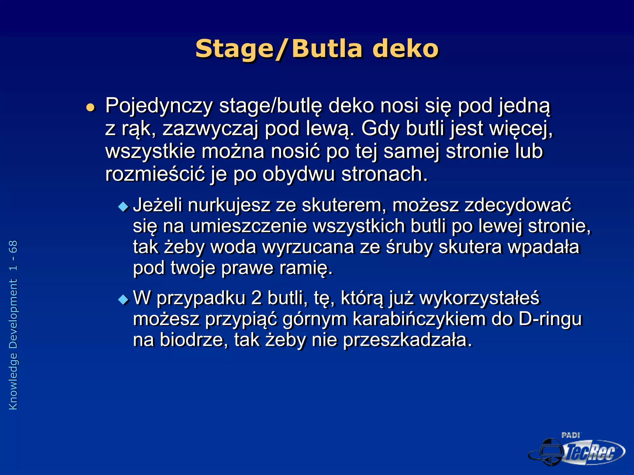 Knowledge
Development
1
-
68
 Pojedynczy stage/butlę deko nosi się pod jedną
z rąk, zazwyczaj pod lewą. Gdy butli jest więcej,
wszystkie można nosić po tej samej stronie lub
rozmieścić je po obydwu stronach.
 Jeżeli nurkujesz ze skuterem, możesz zdecydować
się na umieszczenie wszystkich butli po lewej stronie,
tak żeby woda wyrzucana ze śruby skutera wpadała
pod twoje prawe ramię.
 W przypadku 2 butli, tę, którą już wykorzystałeś
możesz przypiąć górnym karabińczykiem do D-ringu
na biodrze, tak żeby nie przeszkadzała.
Stage/Butla deko
 