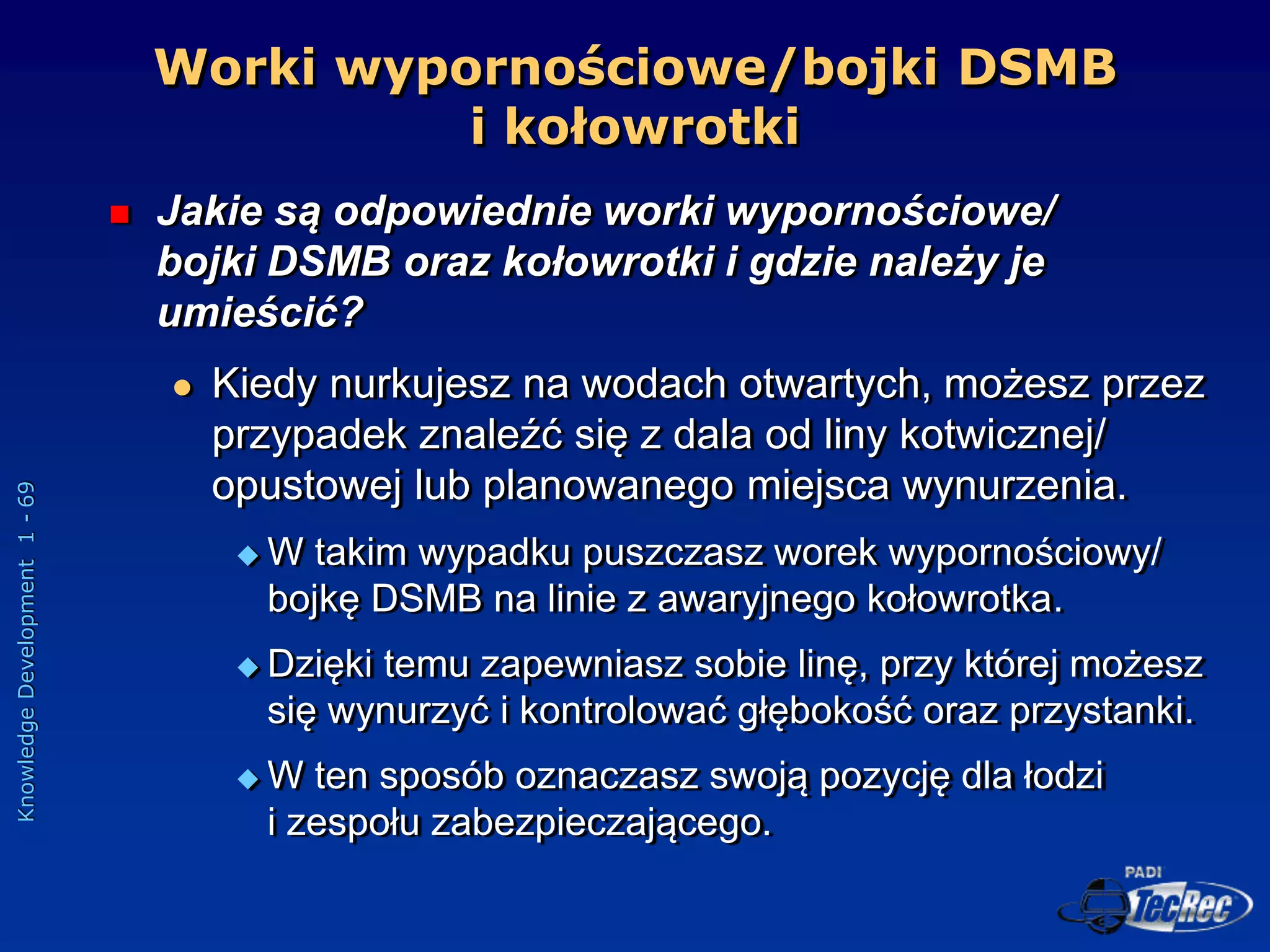 Knowledge
Development
1
-
69
Worki wypornościowe/bojki DSMB
i kołowrotki
 Jakie są odpowiednie worki wypornościowe/
bojki DSMB oraz kołowrotki i gdzie należy je
umieścić?
 Kiedy nurkujesz na wodach otwartych, możesz przez
przypadek znaleźć się z dala od liny kotwicznej/
opustowej lub planowanego miejsca wynurzenia.
 W takim wypadku puszczasz worek wypornościowy/
bojkę DSMB na linie z awaryjnego kołowrotka.
 Dzięki temu zapewniasz sobie linę, przy której możesz
się wynurzyć i kontrolować głębokość oraz przystanki.
 W ten sposób oznaczasz swoją pozycję dla łodzi
i zespołu zabezpieczającego.
 