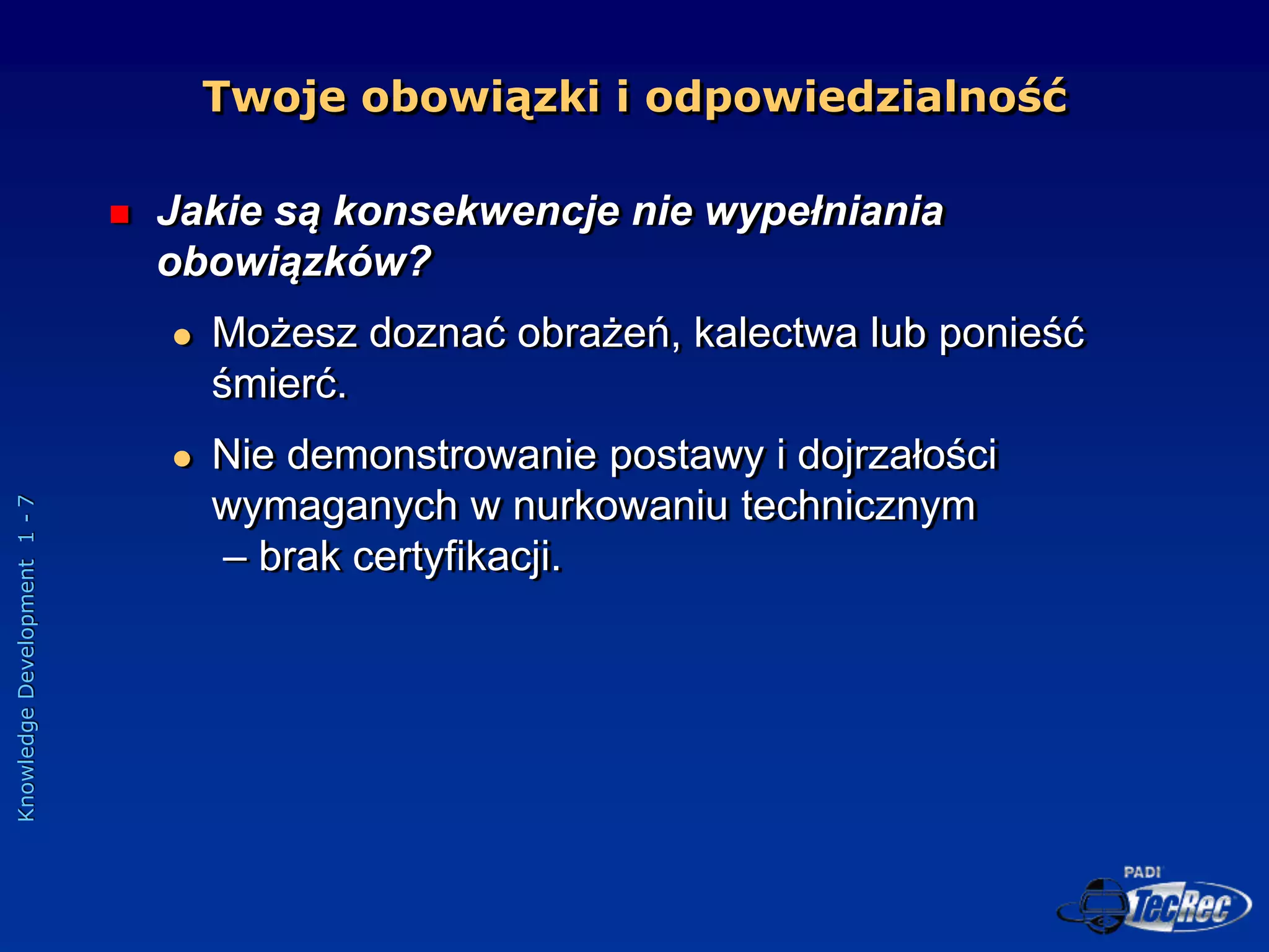 Knowledge
Development
1
-
7
 Jakie są konsekwencje nie wypełniania
obowiązków?
 Możesz doznać obrażeń, kalectwa lub ponieść
śmierć.
 Nie demonstrowanie postawy i dojrzałości
wymaganych w nurkowaniu technicznym
– brak certyfikacji.
Twoje obowiązki i odpowiedzialność
 