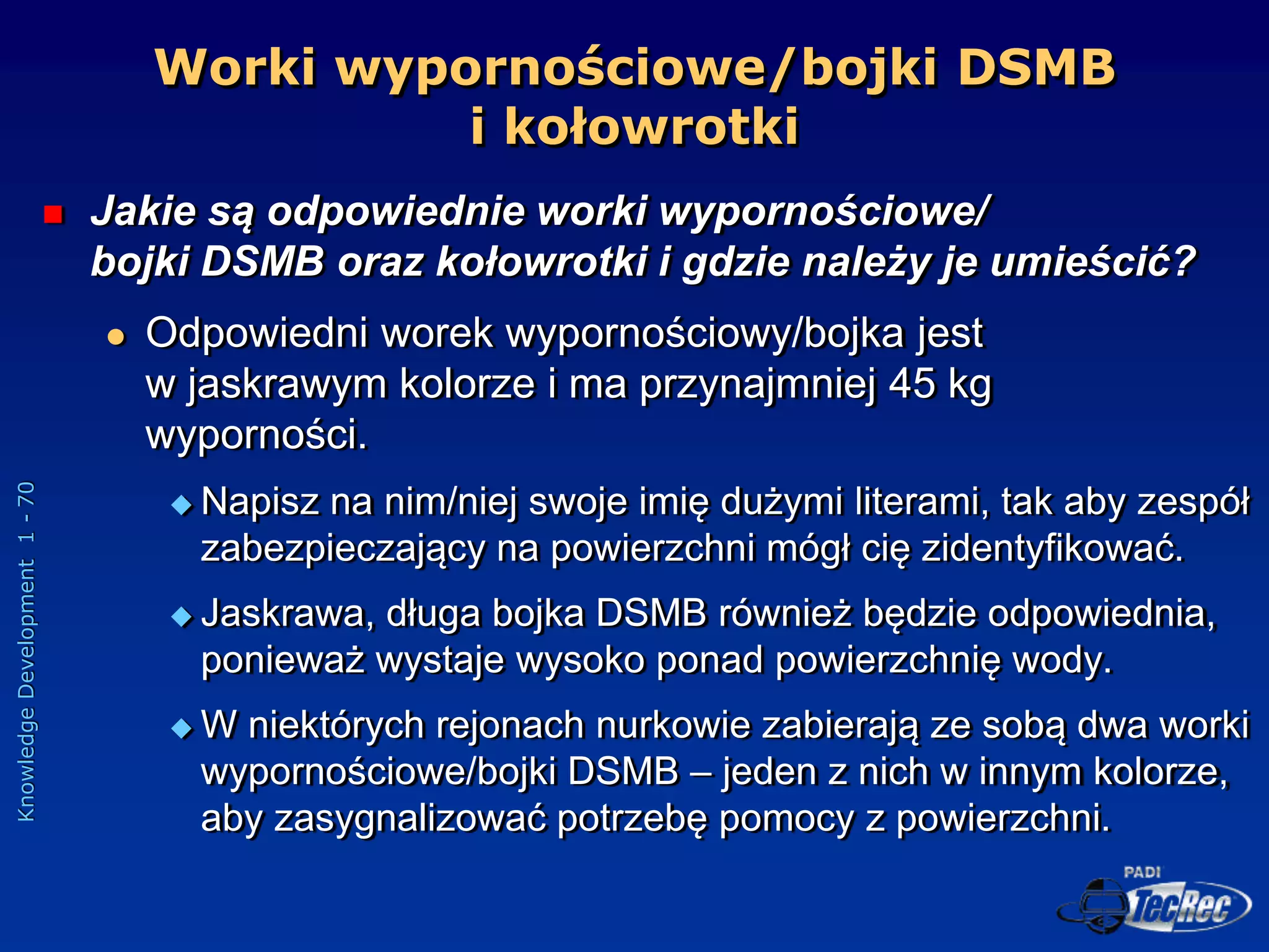 Knowledge
Development
1
-
70
Worki wypornościowe/bojki DSMB
i kołowrotki
 Jakie są odpowiednie worki wypornościowe/
bojki DSMB oraz kołowrotki i gdzie należy je umieścić?
 Odpowiedni worek wypornościowy/bojka jest
w jaskrawym kolorze i ma przynajmniej 45 kg
wyporności.
 Napisz na nim/niej swoje imię dużymi literami, tak aby zespół
zabezpieczający na powierzchni mógł cię zidentyfikować.
 Jaskrawa, długa bojka DSMB również będzie odpowiednia,
ponieważ wystaje wysoko ponad powierzchnię wody.
 W niektórych rejonach nurkowie zabierają ze sobą dwa worki
wypornościowe/bojki DSMB – jeden z nich w innym kolorze,
aby zasygnalizować potrzebę pomocy z powierzchni.
 