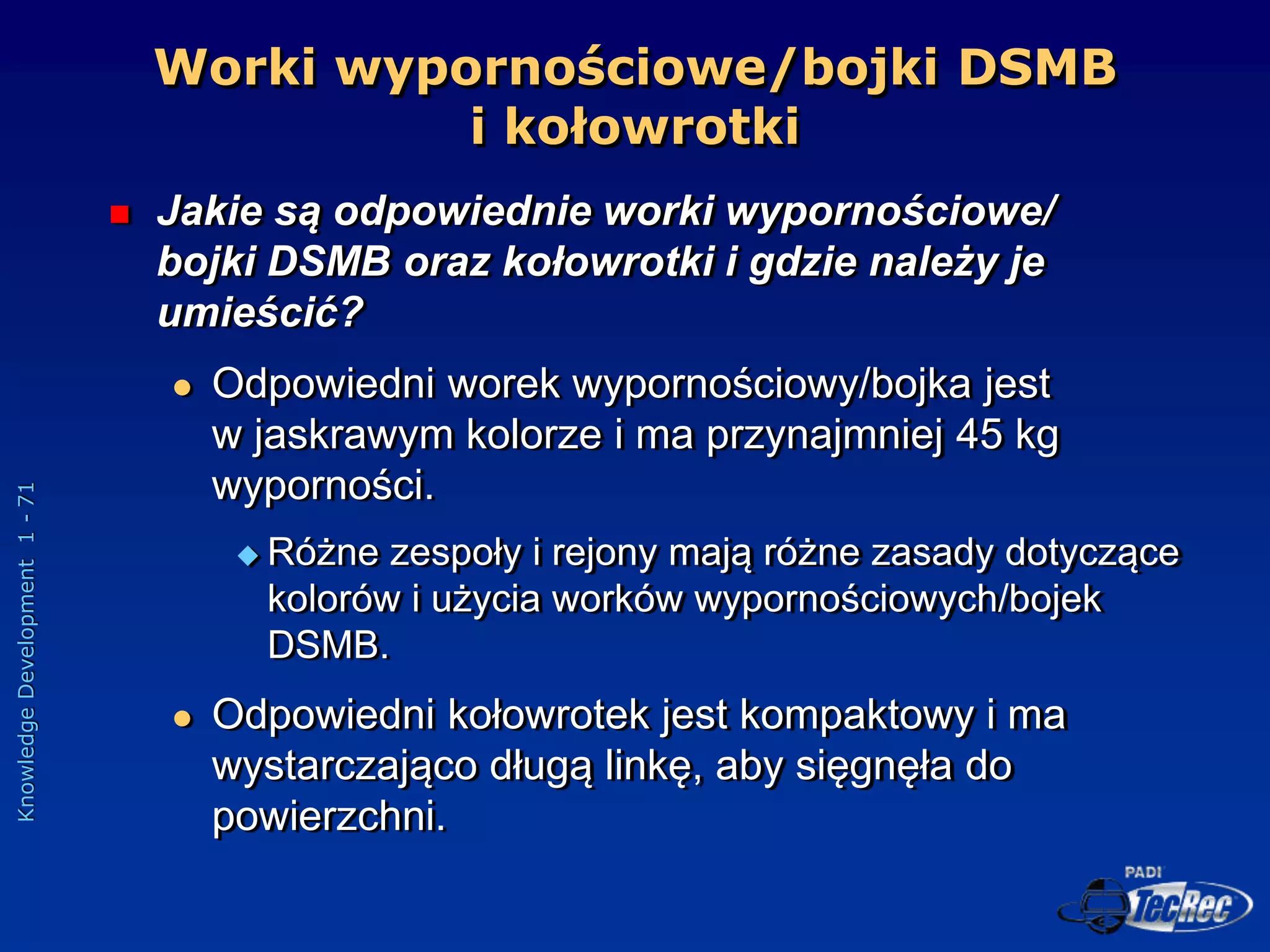 Knowledge
Development
1
-
71
Worki wypornościowe/bojki DSMB
i kołowrotki
 Jakie są odpowiednie worki wypornościowe/
bojki DSMB oraz kołowrotki i gdzie należy je
umieścić?
 Odpowiedni worek wypornościowy/bojka jest
w jaskrawym kolorze i ma przynajmniej 45 kg
wyporności.
 Różne zespoły i rejony mają różne zasady dotyczące
kolorów i użycia worków wypornościowych/bojek
DSMB.
 Odpowiedni kołowrotek jest kompaktowy i ma
wystarczająco długą linkę, aby sięgnęła do
powierzchni.
 