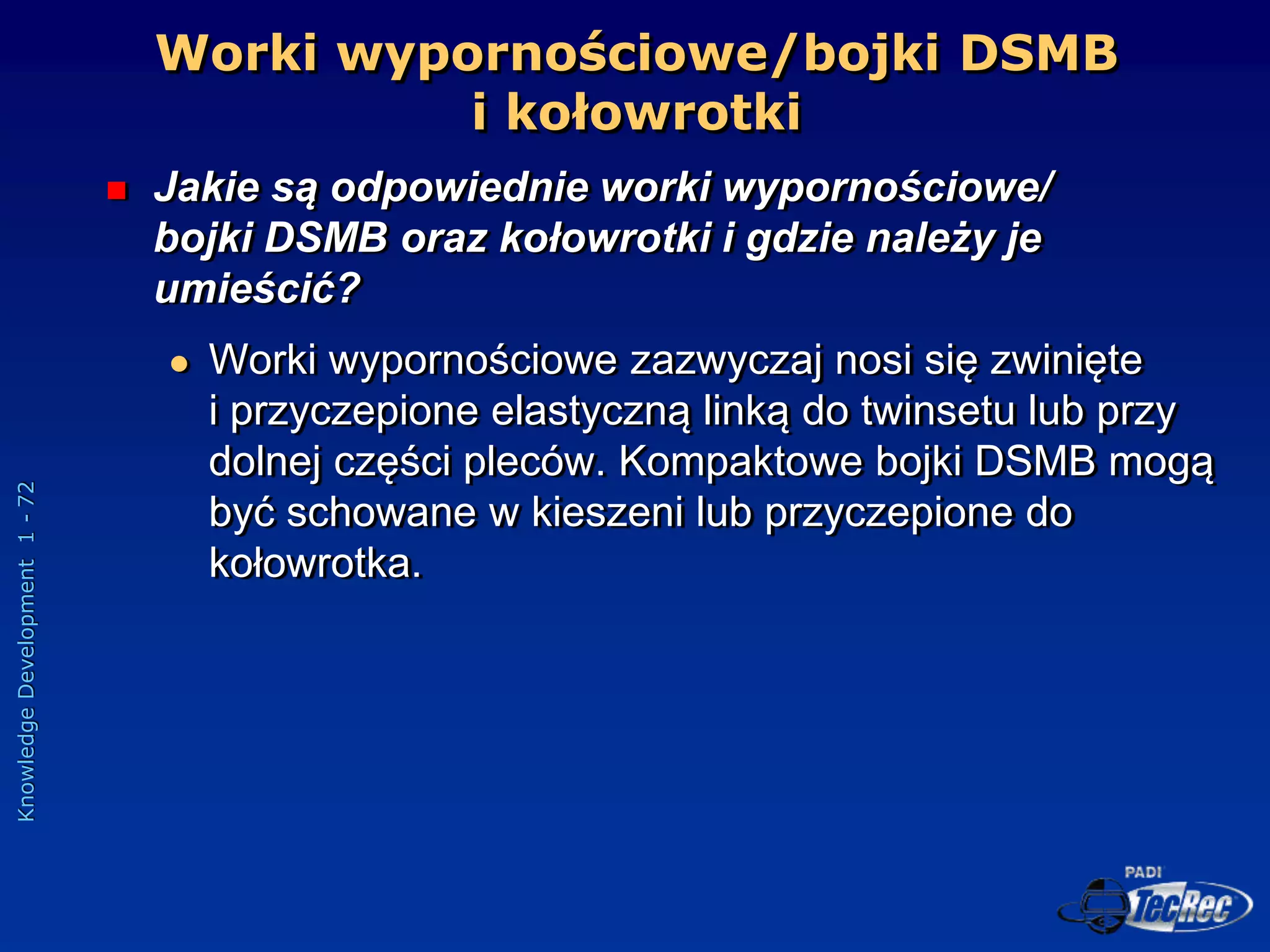 Knowledge
Development
1
-
72
Worki wypornościowe/bojki DSMB
i kołowrotki
 Jakie są odpowiednie worki wypornościowe/
bojki DSMB oraz kołowrotki i gdzie należy je
umieścić?
 Worki wypornościowe zazwyczaj nosi się zwinięte
i przyczepione elastyczną linką do twinsetu lub przy
dolnej części pleców. Kompaktowe bojki DSMB mogą
być schowane w kieszeni lub przyczepione do
kołowrotka.
 