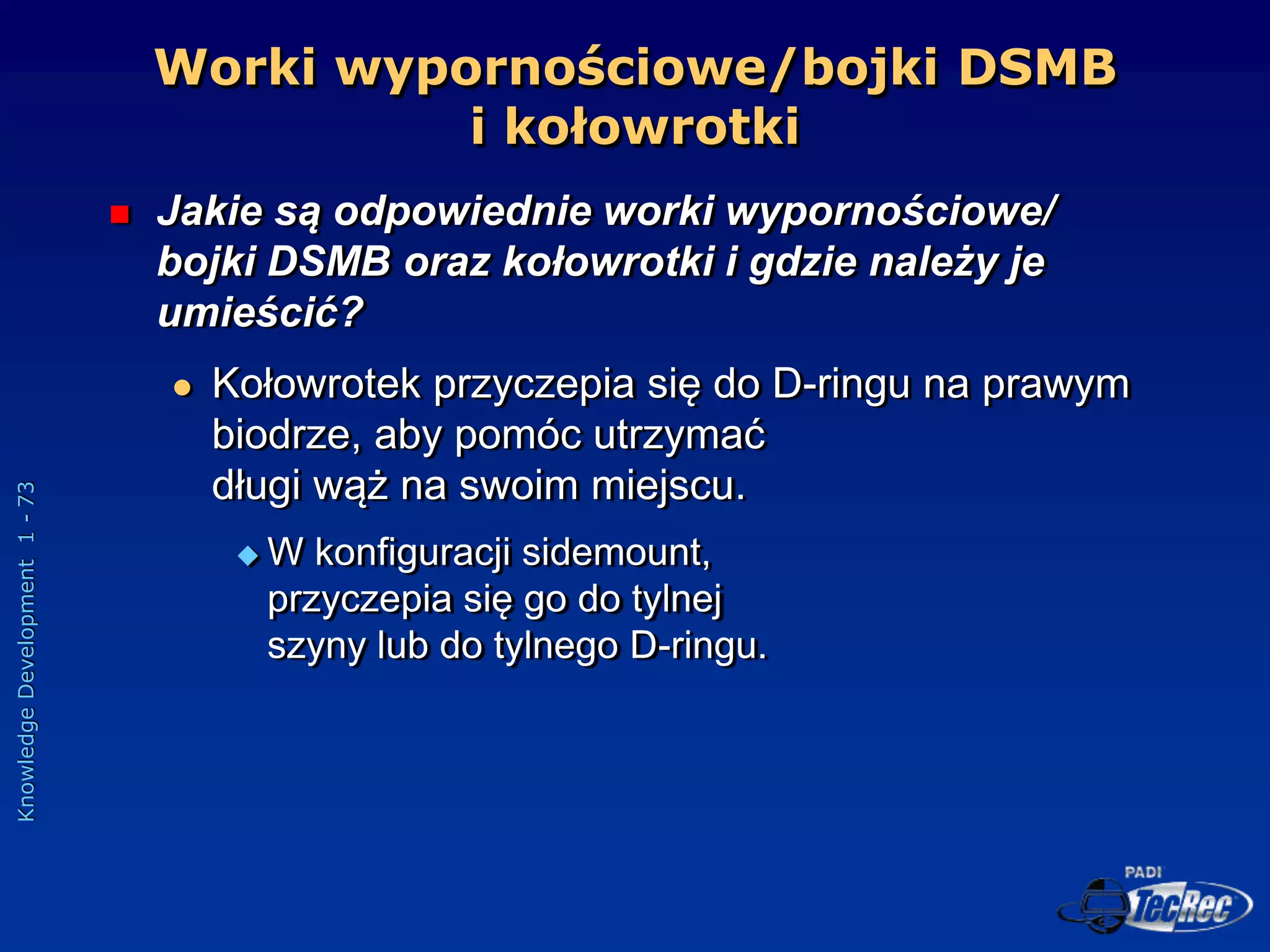 Knowledge
Development
1
-
73
Worki wypornościowe/bojki DSMB
i kołowrotki
 Jakie są odpowiednie worki wypornościowe/
bojki DSMB oraz kołowrotki i gdzie należy je
umieścić?
 Kołowrotek przyczepia się do D-ringu na prawym
biodrze, aby pomóc utrzymać
długi wąż na swoim miejscu.
 W konfiguracji sidemount,
przyczepia się go do tylnej
szyny lub do tylnego D-ringu.
 