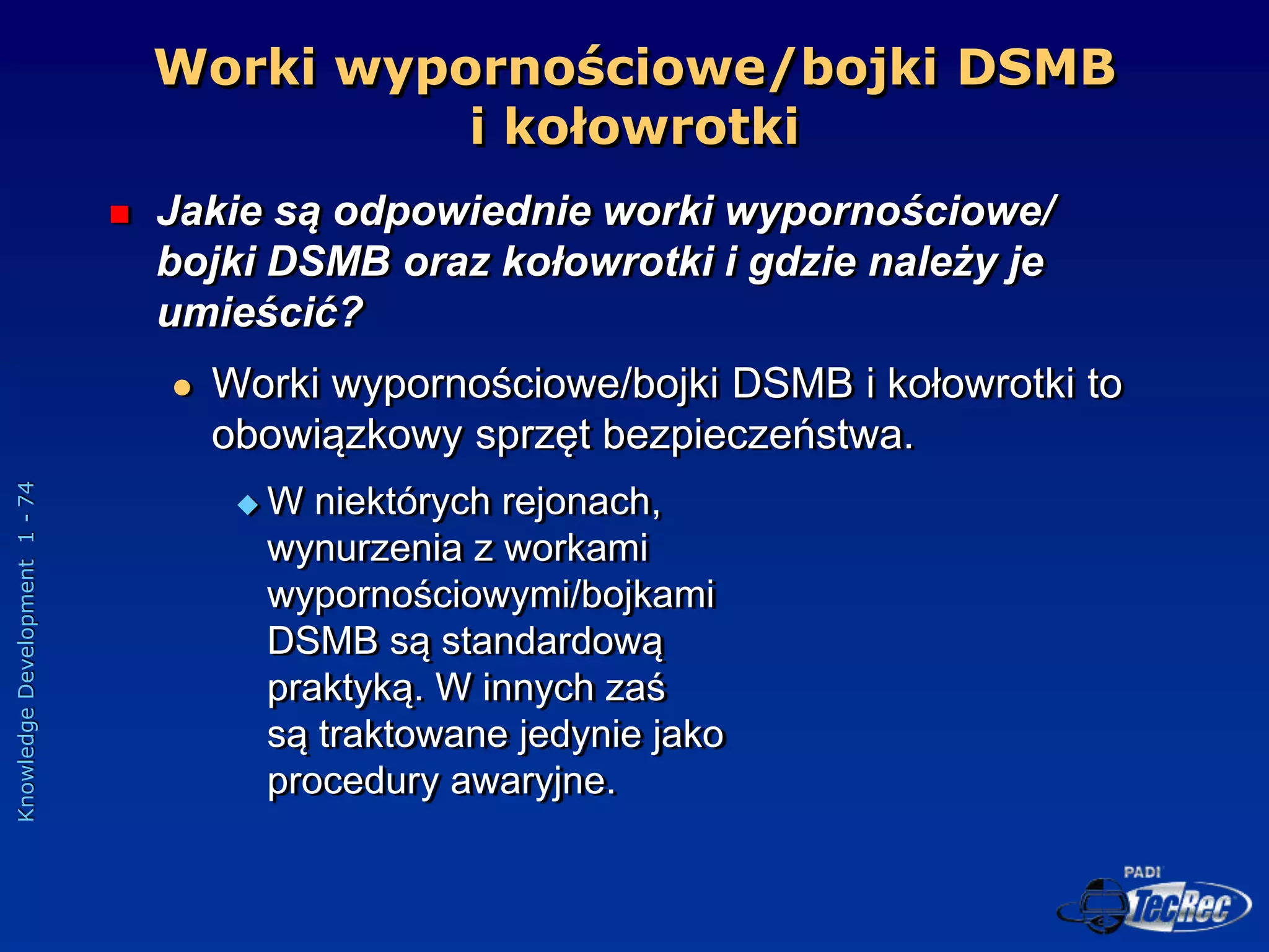Knowledge
Development
1
-
74
Worki wypornościowe/bojki DSMB
i kołowrotki
 Jakie są odpowiednie worki wypornościowe/
bojki DSMB oraz kołowrotki i gdzie należy je
umieścić?
 Worki wypornościowe/bojki DSMB i kołowrotki to
obowiązkowy sprzęt bezpieczeństwa.
 W niektórych rejonach,
wynurzenia z workami
wypornościowymi/bojkami
DSMB są standardową
praktyką. W innych zaś
są traktowane jedynie jako
procedury awaryjne.
 