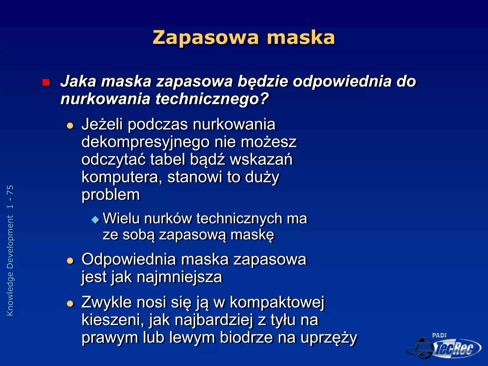 Knowledge
Development
1
-
75
Zapasowa maska
 Jaka maska zapasowa będzie odpowiednia do
nurkowania technicznego?
 Jeżeli podczas nurkowania
dekompresyjnego nie możesz
odczytać tabel bądź wskazań
komputera, stanowi to duży
problem
 Wielu nurków technicznych ma
ze sobą zapasową maskę
 Odpowiednia maska zapasowa
jest jak najmniejsza
 Zwykle nosi się ją w kompaktowej
kieszeni, jak najbardziej z tyłu na
prawym lub lewym biodrze na uprzęży
 
