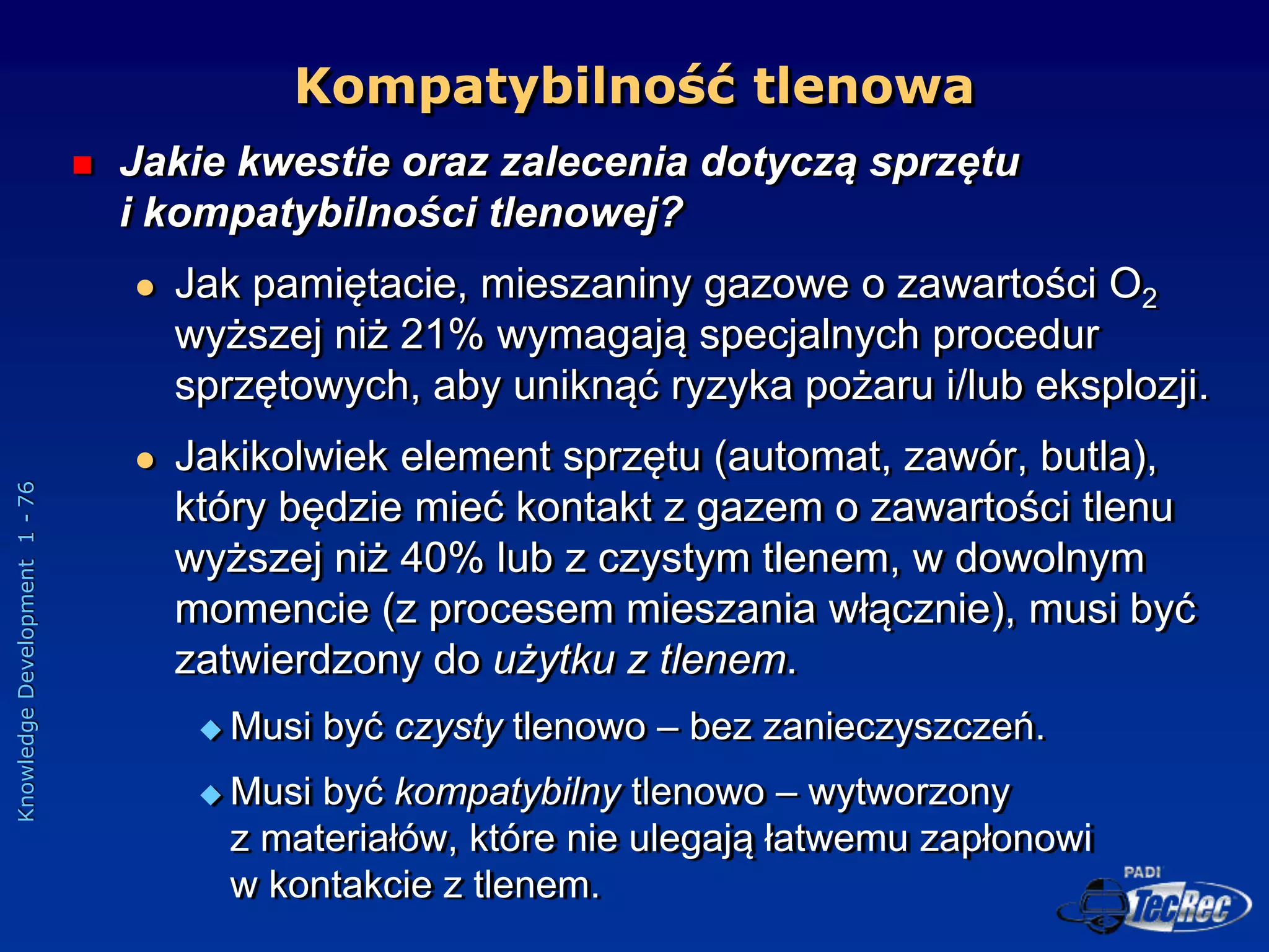 Knowledge
Development
1
-
76
Kompatybilność tlenowa
 Jakie kwestie oraz zalecenia dotyczą sprzętu
i kompatybilności tlenowej?
 Jak pamiętacie, mieszaniny gazowe o zawartości O2
wyższej niż 21% wymagają specjalnych procedur
sprzętowych, aby uniknąć ryzyka pożaru i/lub eksplozji.
 Jakikolwiek element sprzętu (automat, zawór, butla),
który będzie mieć kontakt z gazem o zawartości tlenu
wyższej niż 40% lub z czystym tlenem, w dowolnym
momencie (z procesem mieszania włącznie), musi być
zatwierdzony do użytku z tlenem.
 Musi być czysty tlenowo – bez zanieczyszczeń.
 Musi być kompatybilny tlenowo – wytworzony
z materiałów, które nie ulegają łatwemu zapłonowi
w kontakcie z tlenem.
 