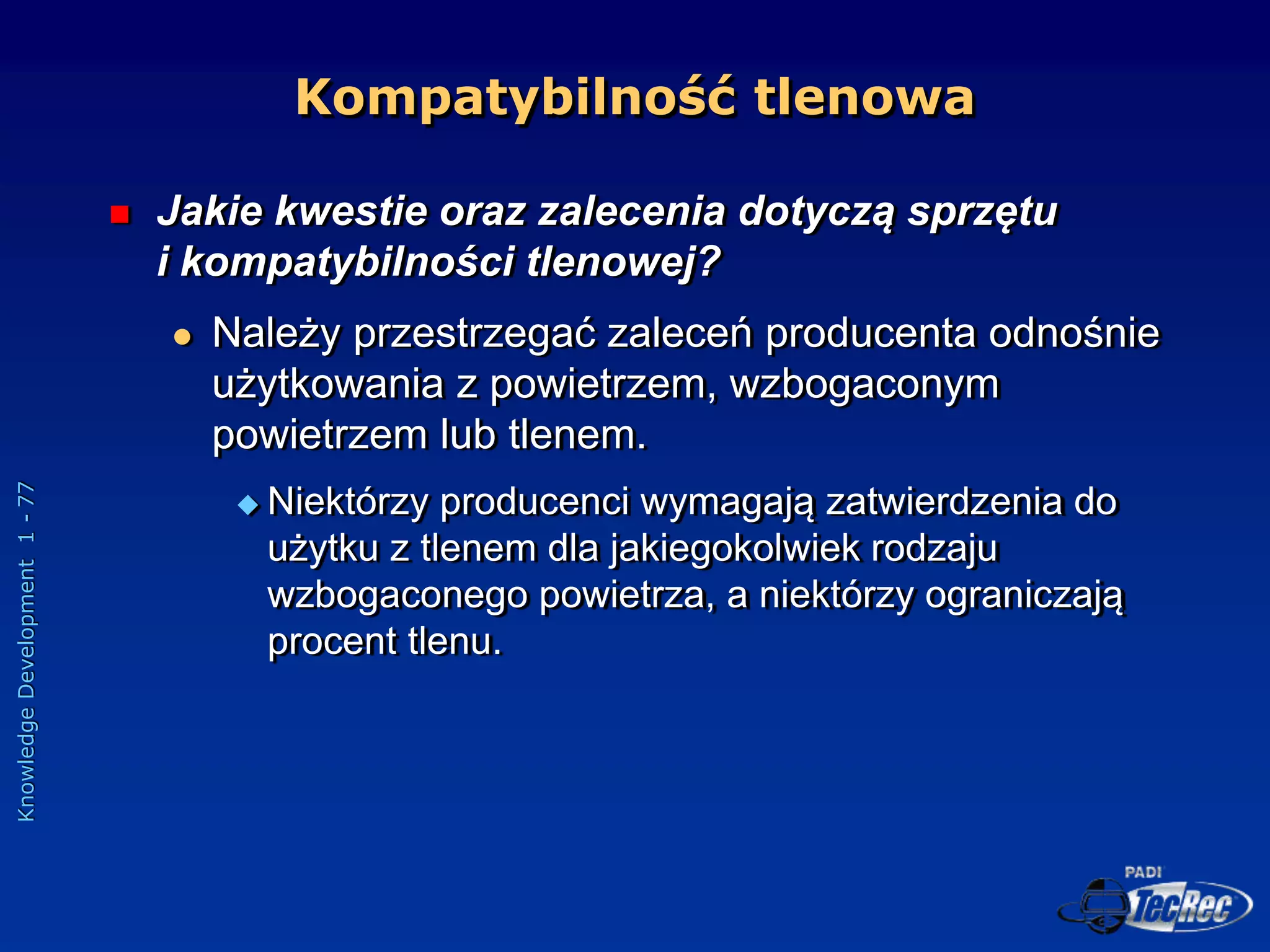 Knowledge
Development
1
-
77
Kompatybilność tlenowa
 Jakie kwestie oraz zalecenia dotyczą sprzętu
i kompatybilności tlenowej?
 Należy przestrzegać zaleceń producenta odnośnie
użytkowania z powietrzem, wzbogaconym
powietrzem lub tlenem.
 Niektórzy producenci wymagają zatwierdzenia do
użytku z tlenem dla jakiegokolwiek rodzaju
wzbogaconego powietrza, a niektórzy ograniczają
procent tlenu.
 