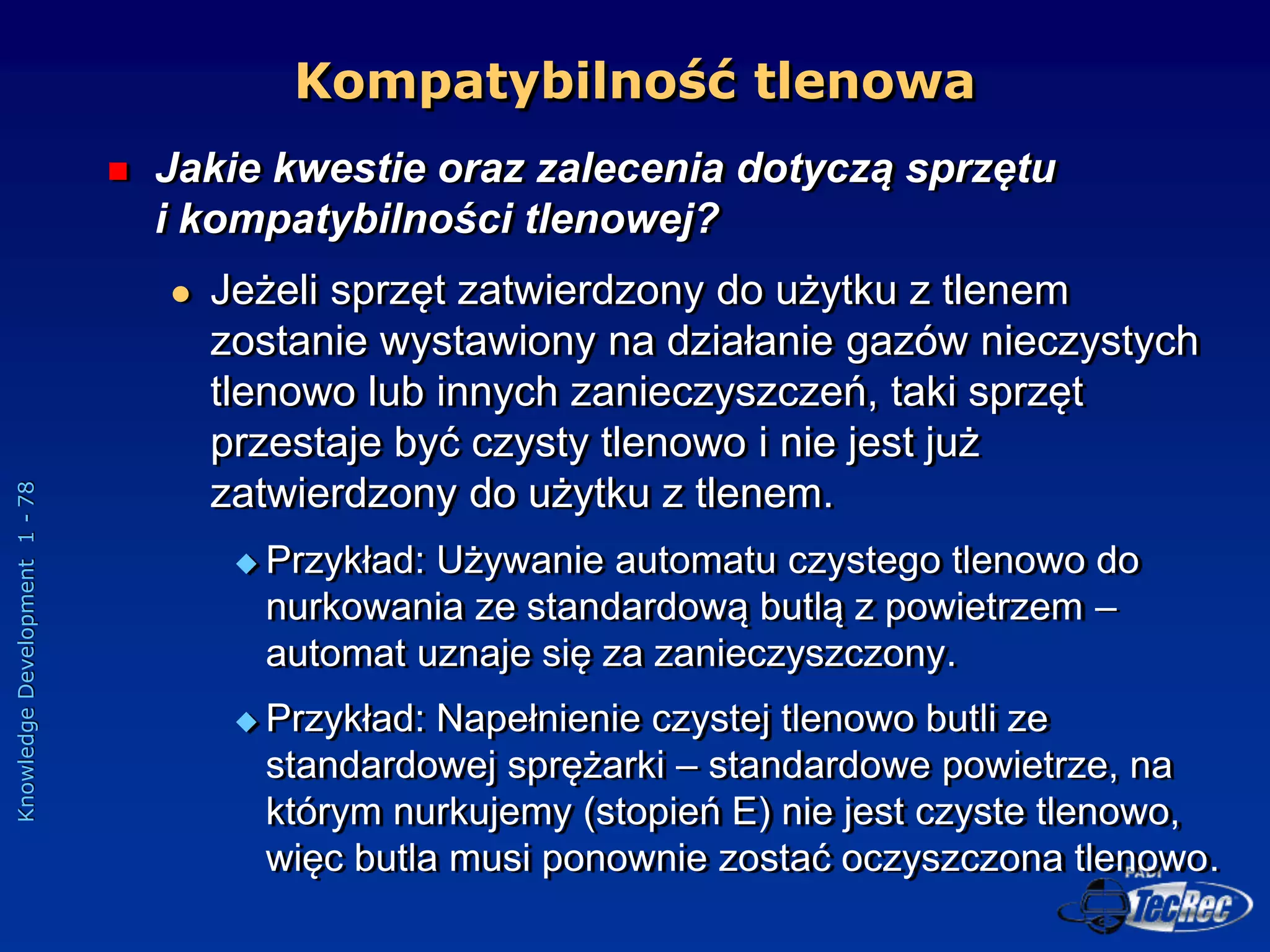 Knowledge
Development
1
-
78
Kompatybilność tlenowa
 Jakie kwestie oraz zalecenia dotyczą sprzętu
i kompatybilności tlenowej?
 Jeżeli sprzęt zatwierdzony do użytku z tlenem
zostanie wystawiony na działanie gazów nieczystych
tlenowo lub innych zanieczyszczeń, taki sprzęt
przestaje być czysty tlenowo i nie jest już
zatwierdzony do użytku z tlenem.
 Przykład: Używanie automatu czystego tlenowo do
nurkowania ze standardową butlą z powietrzem –
automat uznaje się za zanieczyszczony.
 Przykład: Napełnienie czystej tlenowo butli ze
standardowej sprężarki – standardowe powietrze, na
którym nurkujemy (stopień E) nie jest czyste tlenowo,
więc butla musi ponownie zostać oczyszczona tlenowo.
 