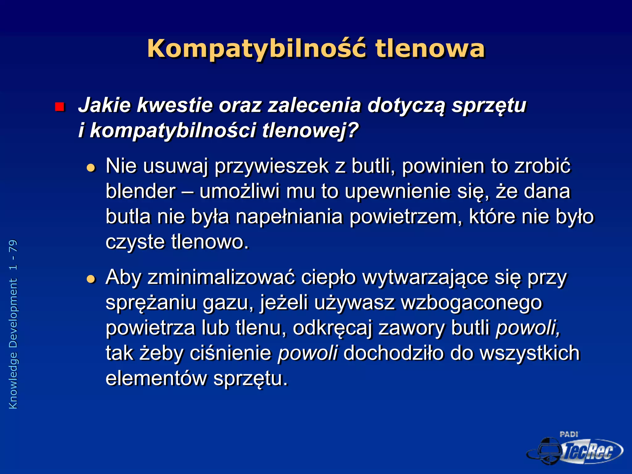 Knowledge
Development
1
-
79
Kompatybilność tlenowa
 Jakie kwestie oraz zalecenia dotyczą sprzętu
i kompatybilności tlenowej?
 Nie usuwaj przywieszek z butli, powinien to zrobić
blender – umożliwi mu to upewnienie się, że dana
butla nie była napełniania powietrzem, które nie było
czyste tlenowo.
 Aby zminimalizować ciepło wytwarzające się przy
sprężaniu gazu, jeżeli używasz wzbogaconego
powietrza lub tlenu, odkręcaj zawory butli powoli,
tak żeby ciśnienie powoli dochodziło do wszystkich
elementów sprzętu.
 