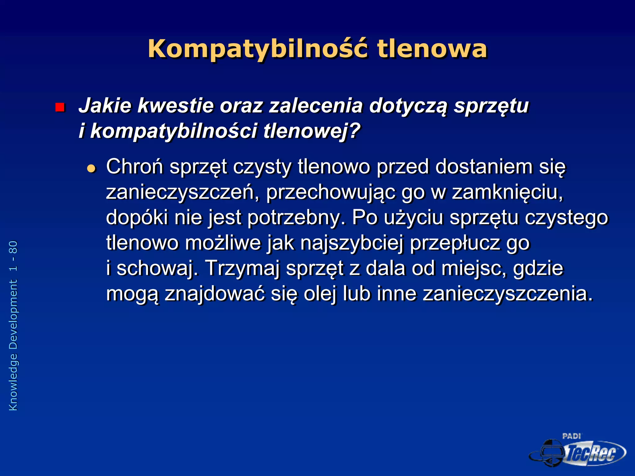 Knowledge
Development
1
-
80
Kompatybilność tlenowa
 Jakie kwestie oraz zalecenia dotyczą sprzętu
i kompatybilności tlenowej?
 Chroń sprzęt czysty tlenowo przed dostaniem się
zanieczyszczeń, przechowując go w zamknięciu,
dopóki nie jest potrzebny. Po użyciu sprzętu czystego
tlenowo możliwe jak najszybciej przepłucz go
i schowaj. Trzymaj sprzęt z dala od miejsc, gdzie
mogą znajdować się olej lub inne zanieczyszczenia.
 