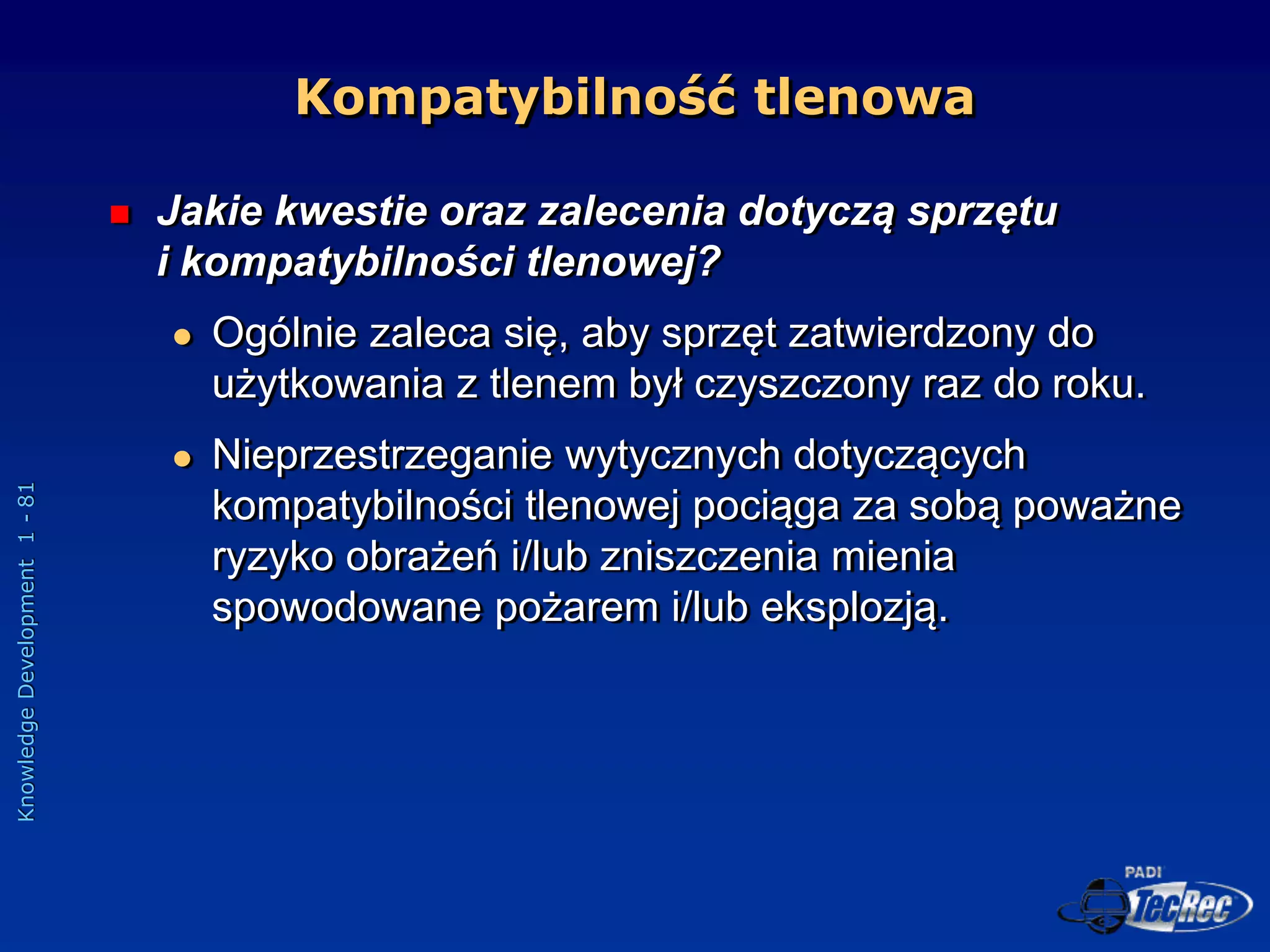 Knowledge
Development
1
-
81
Kompatybilność tlenowa
 Jakie kwestie oraz zalecenia dotyczą sprzętu
i kompatybilności tlenowej?
 Ogólnie zaleca się, aby sprzęt zatwierdzony do
użytkowania z tlenem był czyszczony raz do roku.
 Nieprzestrzeganie wytycznych dotyczących
kompatybilności tlenowej pociąga za sobą poważne
ryzyko obrażeń i/lub zniszczenia mienia
spowodowane pożarem i/lub eksplozją.
 