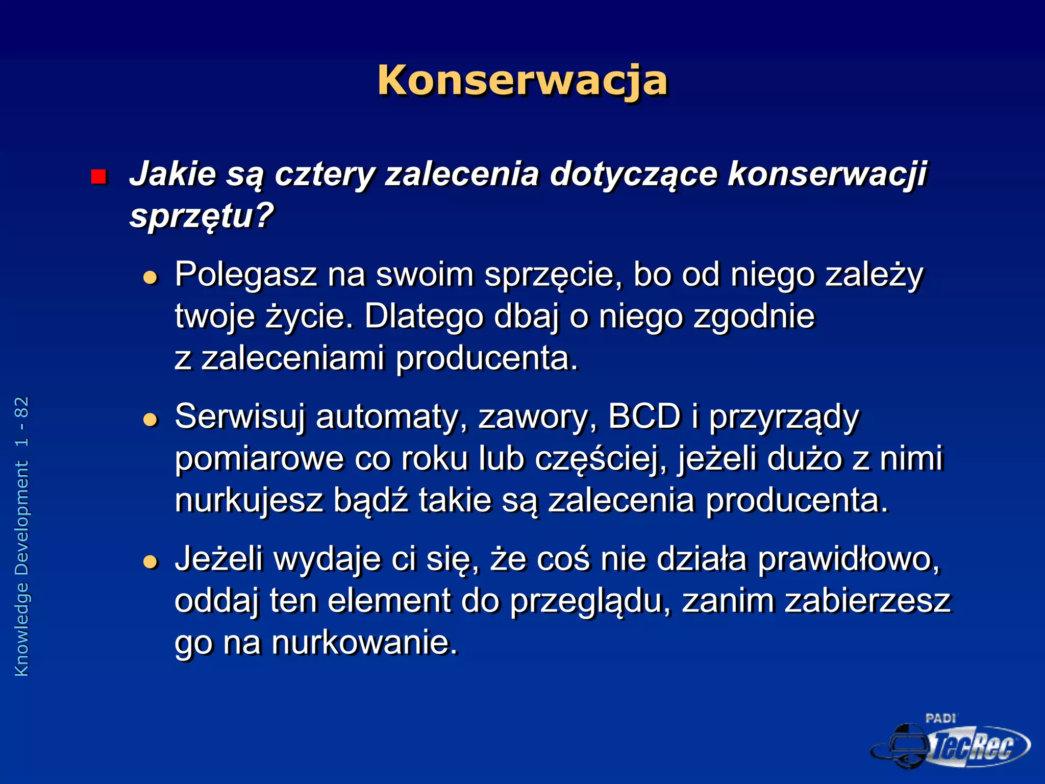 Knowledge
Development
1
-
82
Konserwacja
 Jakie są cztery zalecenia dotyczące konserwacji
sprzętu?
 Polegasz na swoim sprzęcie, bo od niego zależy
twoje życie. Dlatego dbaj o niego zgodnie
z zaleceniami producenta.
 Serwisuj automaty, zawory, BCD i przyrządy
pomiarowe co roku lub częściej, jeżeli dużo z nimi
nurkujesz bądź takie są zalecenia producenta.
 Jeżeli wydaje ci się, że coś nie działa prawidłowo,
oddaj ten element do przeglądu, zanim zabierzesz
go na nurkowanie.
 