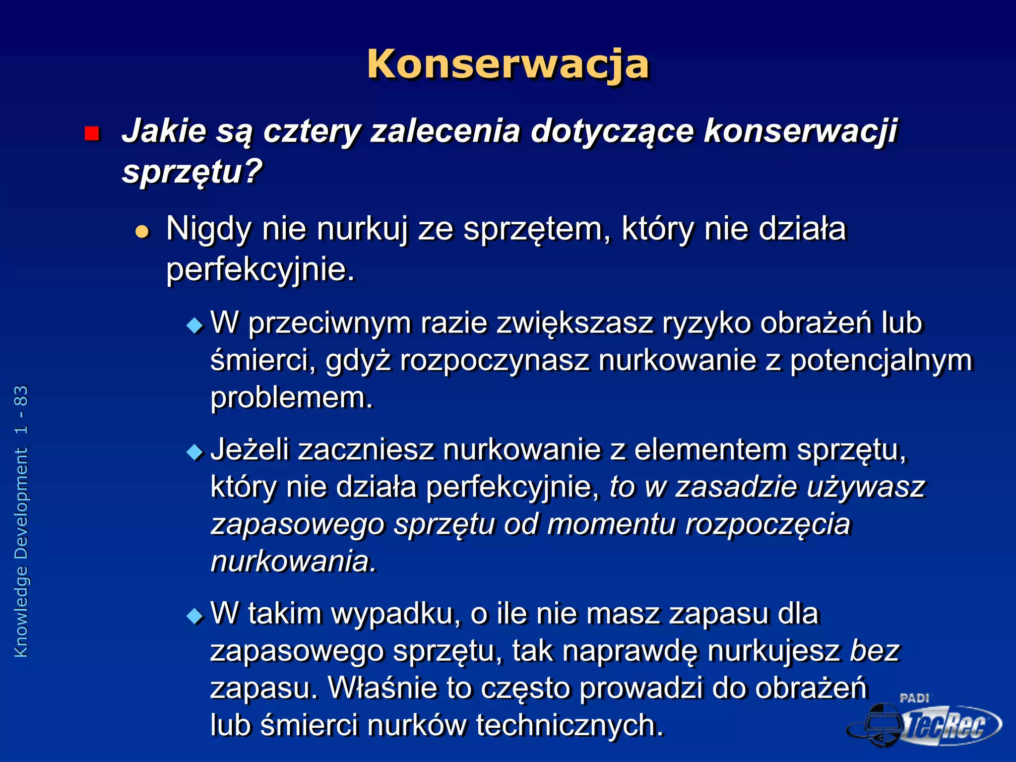 Knowledge
Development
1
-
83
Konserwacja
 Jakie są cztery zalecenia dotyczące konserwacji
sprzętu?
 Nigdy nie nurkuj ze sprzętem, który nie działa
perfekcyjnie.
 W przeciwnym razie zwiększasz ryzyko obrażeń lub
śmierci, gdyż rozpoczynasz nurkowanie z potencjalnym
problemem.
 Jeżeli zaczniesz nurkowanie z elementem sprzętu,
który nie działa perfekcyjnie, to w zasadzie używasz
zapasowego sprzętu od momentu rozpoczęcia
nurkowania.
 W takim wypadku, o ile nie masz zapasu dla
zapasowego sprzętu, tak naprawdę nurkujesz bez
zapasu. Właśnie to często prowadzi do obrażeń
lub śmierci nurków technicznych.
 