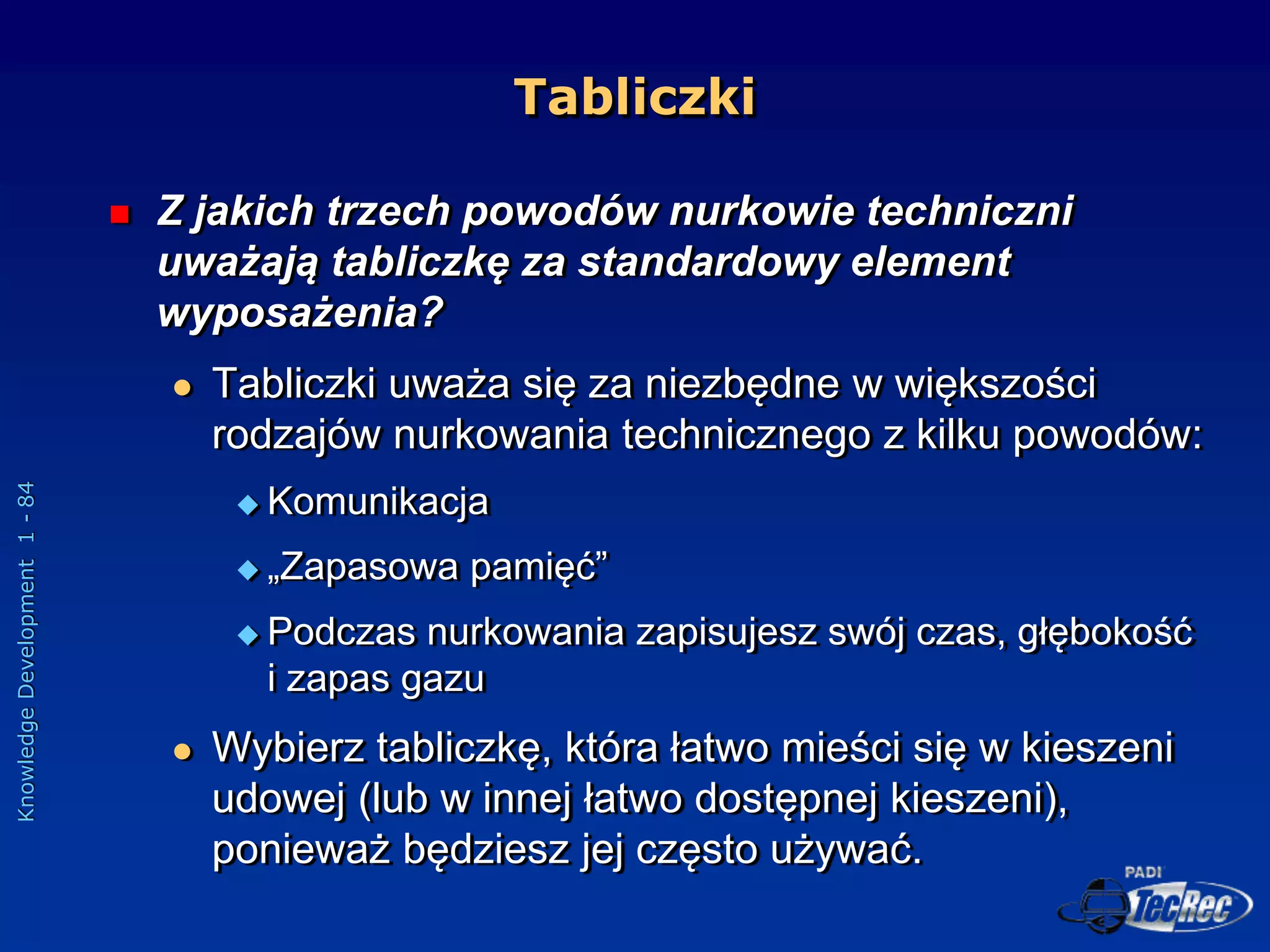 Knowledge
Development
1
-
84
Tabliczki
 Z jakich trzech powodów nurkowie techniczni
uważają tabliczkę za standardowy element
wyposażenia?
 Tabliczki uważa się za niezbędne w większości
rodzajów nurkowania technicznego z kilku powodów:
 Komunikacja
 „Zapasowa pamięć”
 Podczas nurkowania zapisujesz swój czas, głębokość
i zapas gazu
 Wybierz tabliczkę, która łatwo mieści się w kieszeni
udowej (lub w innej łatwo dostępnej kieszeni),
ponieważ będziesz jej często używać.
 
