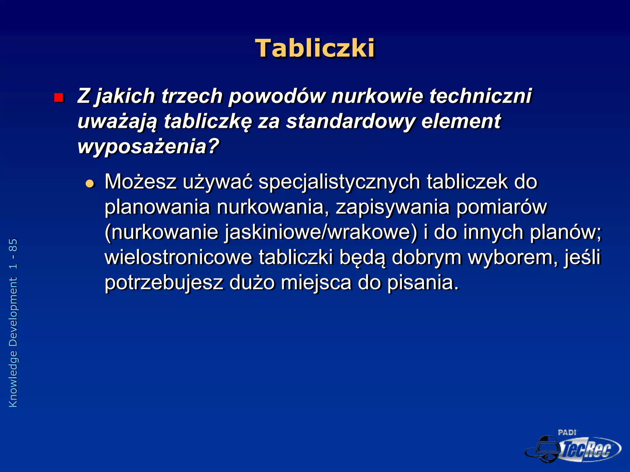 Knowledge
Development
1
-
85
Tabliczki
 Z jakich trzech powodów nurkowie techniczni
uważają tabliczkę za standardowy element
wyposażenia?
 Możesz używać specjalistycznych tabliczek do
planowania nurkowania, zapisywania pomiarów
(nurkowanie jaskiniowe/wrakowe) i do innych planów;
wielostronicowe tabliczki będą dobrym wyborem, jeśli
potrzebujesz dużo miejsca do pisania.
 