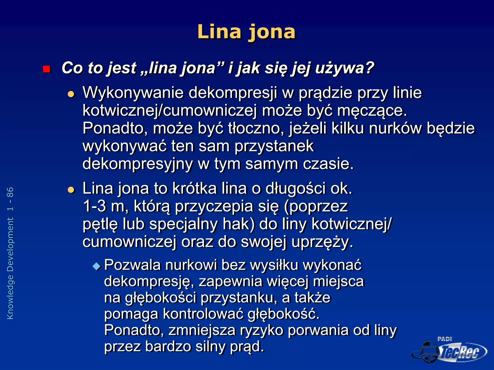 Knowledge
Development
1
-
86
Lina jona
 Co to jest „lina jona” i jak się jej używa?
 Wykonywanie dekompresji w prądzie przy linie
kotwicznej/cumowniczej może być męczące.
Ponadto, może być tłoczno, jeżeli kilku nurków będzie
wykonywać ten sam przystanek
dekompresyjny w tym samym czasie.
 Lina jona to krótka lina o długości ok.
1-3 m, którą przyczepia się (poprzez
pętlę lub specjalny hak) do liny kotwicznej/
cumowniczej oraz do swojej uprzęży.
 Pozwala nurkowi bez wysiłku wykonać
dekompresję, zapewnia więcej miejsca
na głębokości przystanku, a także
pomaga kontrolować głębokość.
Ponadto, zmniejsza ryzyko porwania od liny
przez bardzo silny prąd.
 