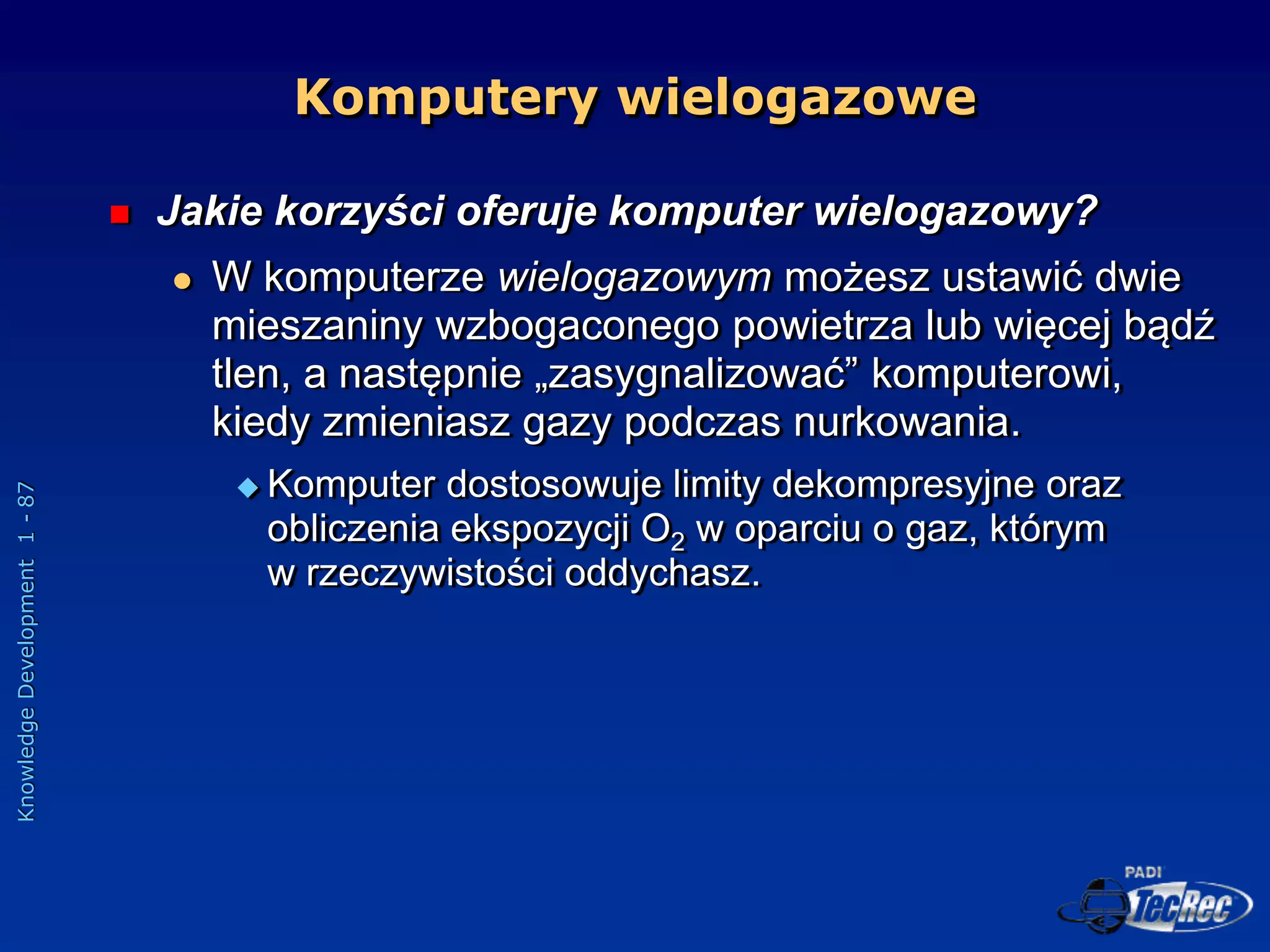 Knowledge
Development
1
-
87
Komputery wielogazowe
 Jakie korzyści oferuje komputer wielogazowy?
 W komputerze wielogazowym możesz ustawić dwie
mieszaniny wzbogaconego powietrza lub więcej bądź
tlen, a następnie „zasygnalizować” komputerowi,
kiedy zmieniasz gazy podczas nurkowania.
 Komputer dostosowuje limity dekompresyjne oraz
obliczenia ekspozycji O2 w oparciu o gaz, którym
w rzeczywistości oddychasz.
 