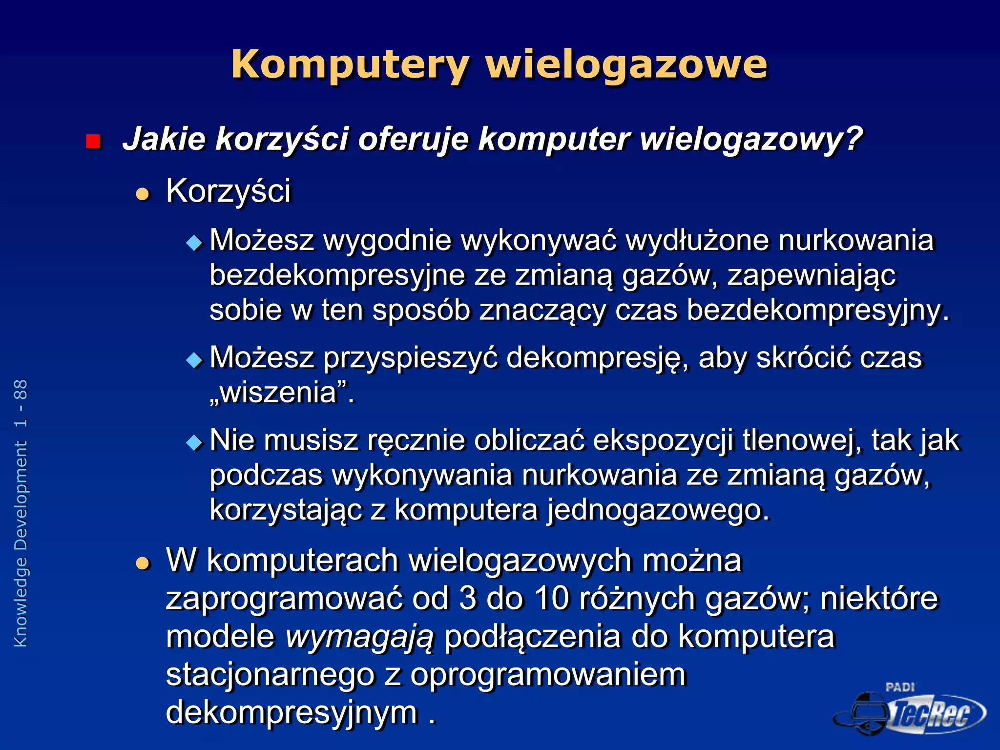 Knowledge
Development
1
-
88
Komputery wielogazowe
 Jakie korzyści oferuje komputer wielogazowy?
 Korzyści
 Możesz wygodnie wykonywać wydłużone nurkowania
bezdekompresyjne ze zmianą gazów, zapewniając
sobie w ten sposób znaczący czas bezdekompresyjny.
 Możesz przyspieszyć dekompresję, aby skrócić czas
„wiszenia”.
 Nie musisz ręcznie obliczać ekspozycji tlenowej, tak jak
podczas wykonywania nurkowania ze zmianą gazów,
korzystając z komputera jednogazowego.
 W komputerach wielogazowych można
zaprogramować od 3 do 10 różnych gazów; niektóre
modele wymagają podłączenia do komputera
stacjonarnego z oprogramowaniem
dekompresyjnym .
 