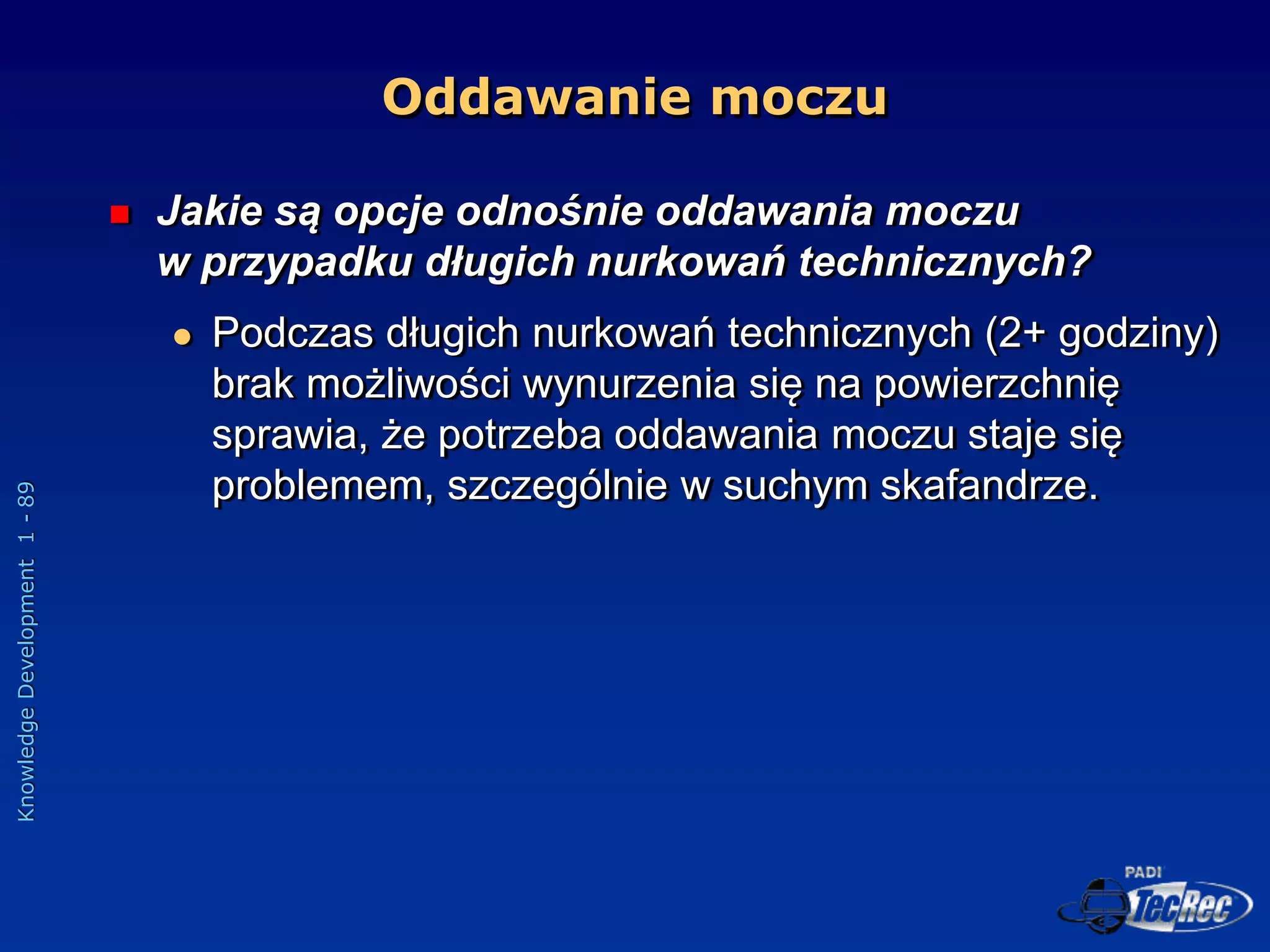 Knowledge
Development
1
-
89
Oddawanie moczu
 Jakie są opcje odnośnie oddawania moczu
w przypadku długich nurkowań technicznych?
 Podczas długich nurkowań technicznych (2+ godziny)
brak możliwości wynurzenia się na powierzchnię
sprawia, że potrzeba oddawania moczu staje się
problemem, szczególnie w suchym skafandrze.
 