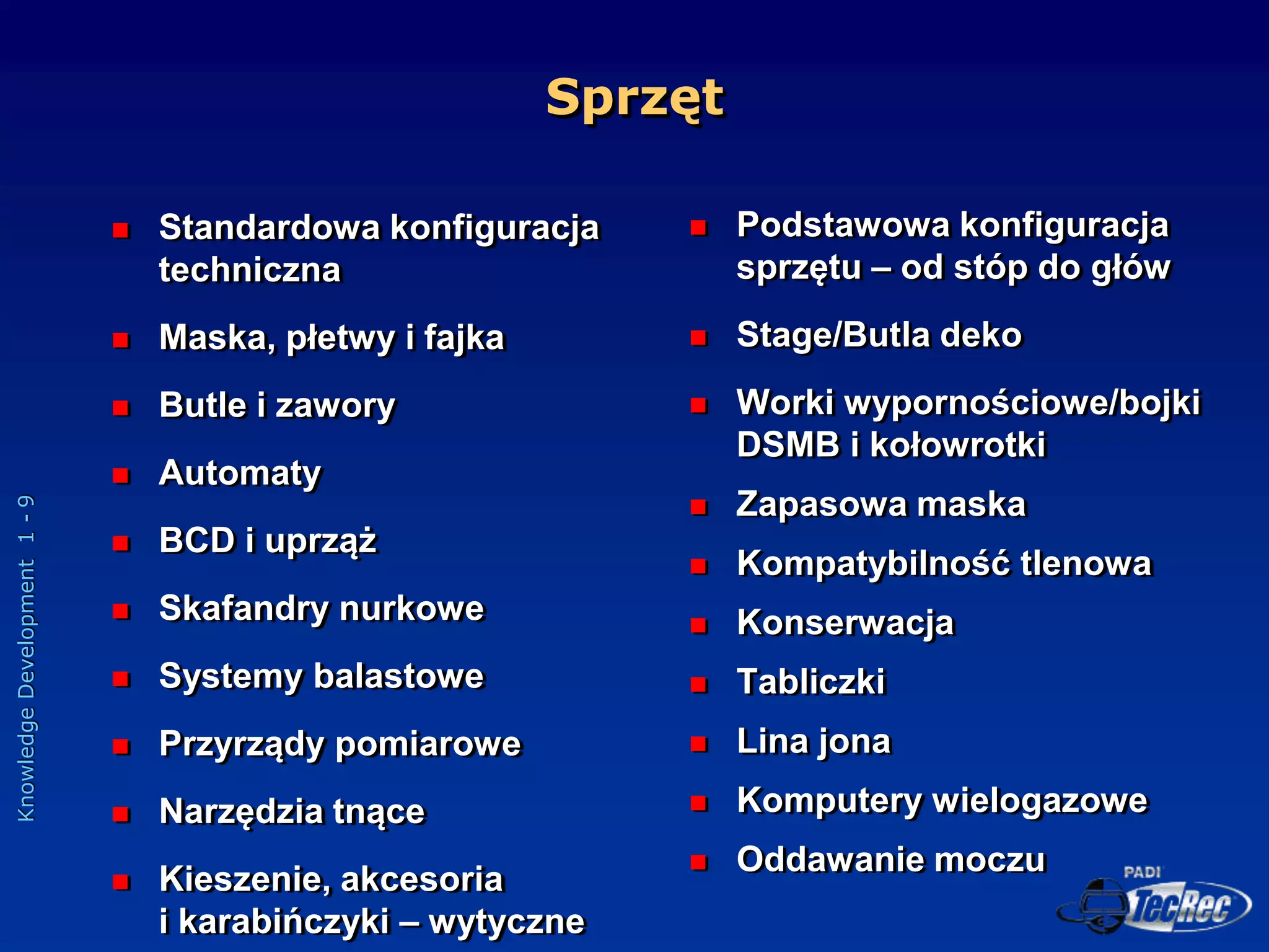 Knowledge
Development
1
-
9
Sprzęt
 Standardowa konfiguracja
techniczna
 Maska, płetwy i fajka
 Butle i zawory
 Automaty
 BCD i uprząż
 Skafandry nurkowe
 Systemy balastowe
 Przyrządy pomiarowe
 Narzędzia tnące
 Kieszenie, akcesoria
i karabińczyki – wytyczne
 Podstawowa konfiguracja
sprzętu – od stóp do głów
 Stage/Butla deko
 Worki wypornościowe/bojki
DSMB i kołowrotki
 Zapasowa maska
 Kompatybilność tlenowa
 Konserwacja
 Tabliczki
 Lina jona
 Komputery wielogazowe
 Oddawanie moczu
 