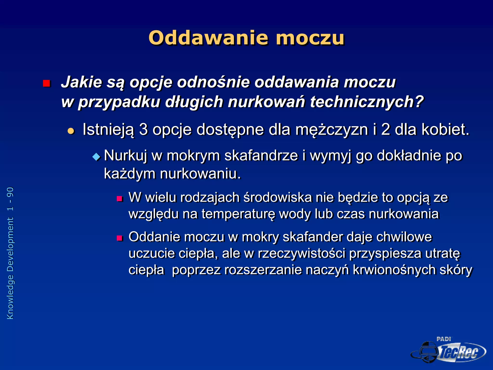 Knowledge
Development
1
-
90
Oddawanie moczu
 Jakie są opcje odnośnie oddawania moczu
w przypadku długich nurkowań technicznych?
 Istnieją 3 opcje dostępne dla mężczyzn i 2 dla kobiet.
 Nurkuj w mokrym skafandrze i wymyj go dokładnie po
każdym nurkowaniu.
 W wielu rodzajach środowiska nie będzie to opcją ze
względu na temperaturę wody lub czas nurkowania
 Oddanie moczu w mokry skafander daje chwilowe
uczucie ciepła, ale w rzeczywistości przyspiesza utratę
ciepła poprzez rozszerzanie naczyń krwionośnych skóry
 
