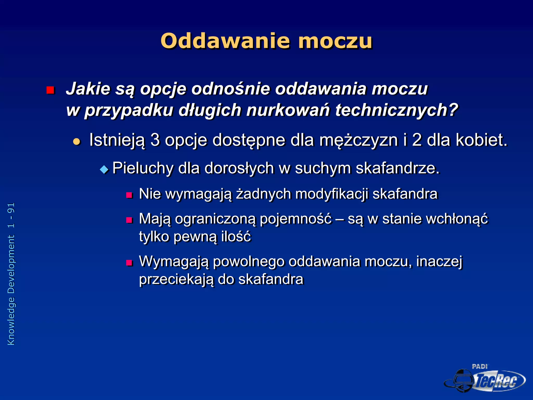 Knowledge
Development
1
-
91
Oddawanie moczu
 Jakie są opcje odnośnie oddawania moczu
w przypadku długich nurkowań technicznych?
 Istnieją 3 opcje dostępne dla mężczyzn i 2 dla kobiet.
 Pieluchy dla dorosłych w suchym skafandrze.
 Nie wymagają żadnych modyfikacji skafandra
 Mają ograniczoną pojemność – są w stanie wchłonąć
tylko pewną ilość
 Wymagają powolnego oddawania moczu, inaczej
przeciekają do skafandra
 