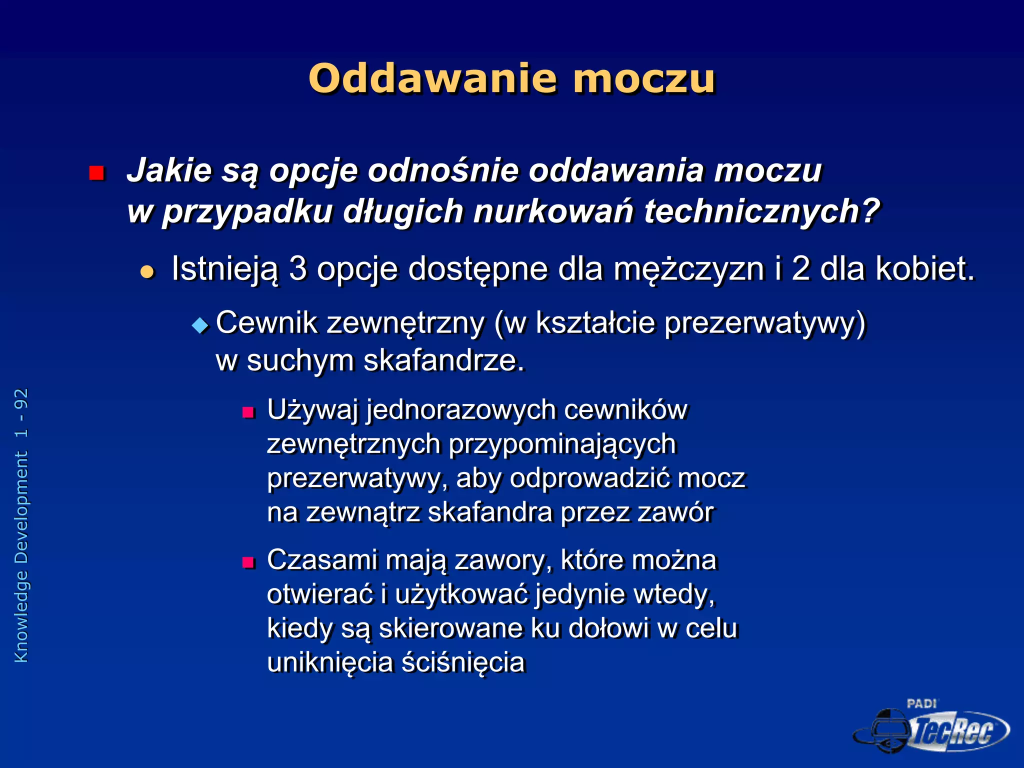 Knowledge
Development
1
-
92
Oddawanie moczu
 Jakie są opcje odnośnie oddawania moczu
w przypadku długich nurkowań technicznych?
 Istnieją 3 opcje dostępne dla mężczyzn i 2 dla kobiet.
 Cewnik zewnętrzny (w kształcie prezerwatywy)
w suchym skafandrze.
 Używaj jednorazowych cewników
zewnętrznych przypominających
prezerwatywy, aby odprowadzić mocz
na zewnątrz skafandra przez zawór
 Czasami mają zawory, które można
otwierać i użytkować jedynie wtedy,
kiedy są skierowane ku dołowi w celu
uniknięcia ściśnięcia
 