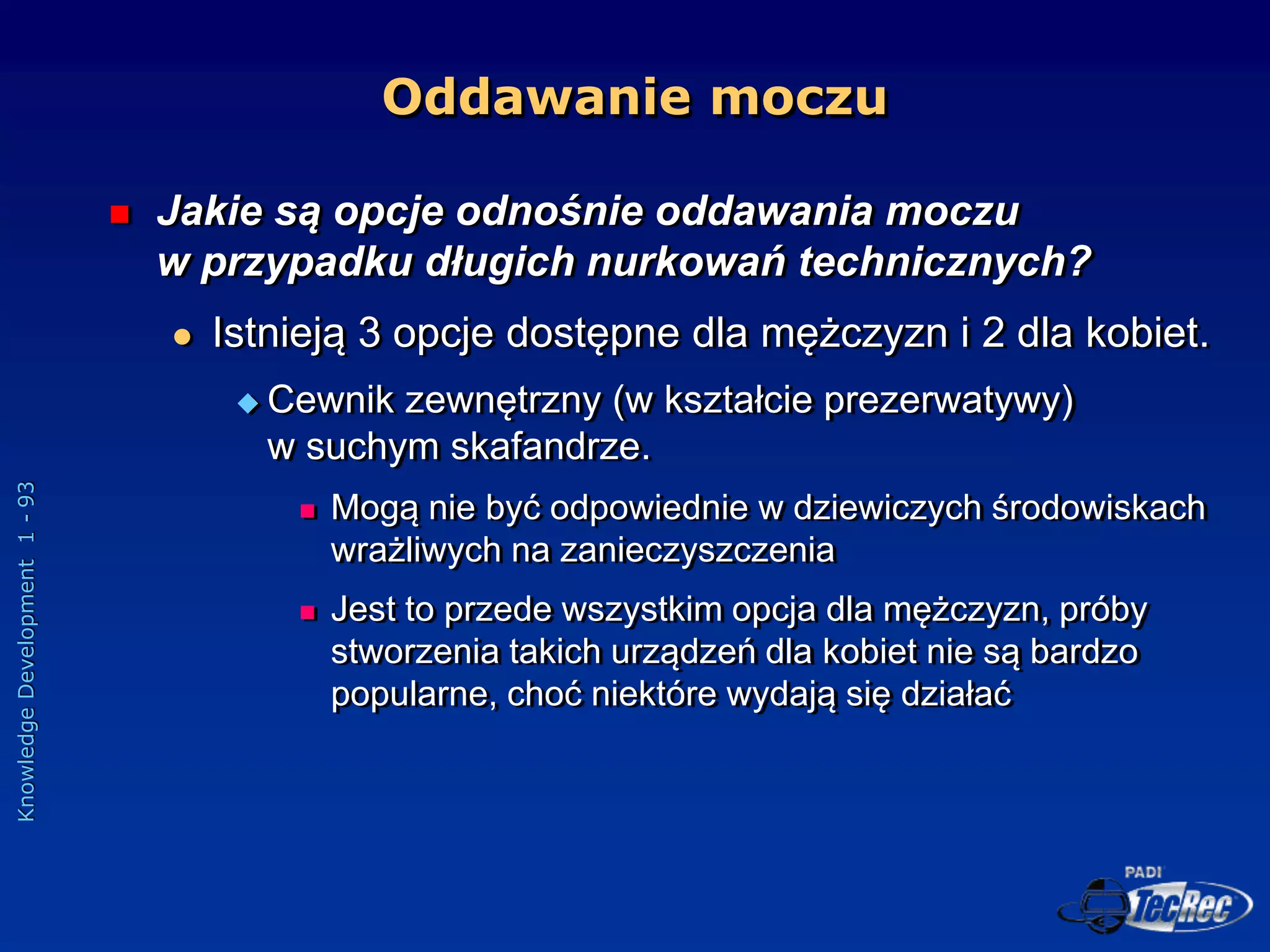 Knowledge
Development
1
-
93
Oddawanie moczu
 Jakie są opcje odnośnie oddawania moczu
w przypadku długich nurkowań technicznych?
 Istnieją 3 opcje dostępne dla mężczyzn i 2 dla kobiet.
 Cewnik zewnętrzny (w kształcie prezerwatywy)
w suchym skafandrze.
 Mogą nie być odpowiednie w dziewiczych środowiskach
wrażliwych na zanieczyszczenia
 Jest to przede wszystkim opcja dla mężczyzn, próby
stworzenia takich urządzeń dla kobiet nie są bardzo
popularne, choć niektóre wydają się działać
 