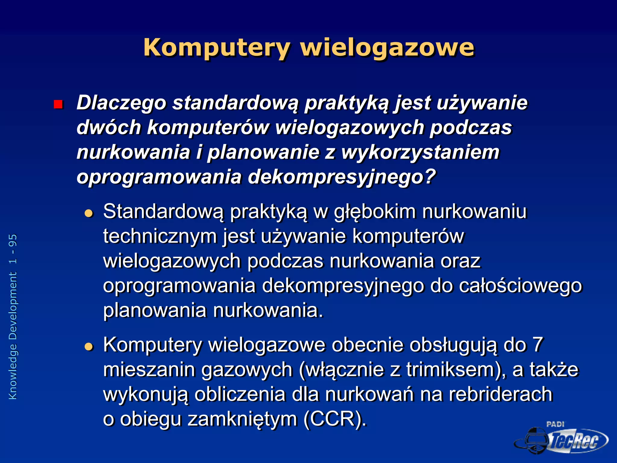 Knowledge
Development
1
-
95
Komputery wielogazowe
 Dlaczego standardową praktyką jest używanie
dwóch komputerów wielogazowych podczas
nurkowania i planowanie z wykorzystaniem
oprogramowania dekompresyjnego?
 Standardową praktyką w głębokim nurkowaniu
technicznym jest używanie komputerów
wielogazowych podczas nurkowania oraz
oprogramowania dekompresyjnego do całościowego
planowania nurkowania.
 Komputery wielogazowe obecnie obsługują do 7
mieszanin gazowych (włącznie z trimiksem), a także
wykonują obliczenia dla nurkowań na rebriderach
o obiegu zamkniętym (CCR).
 