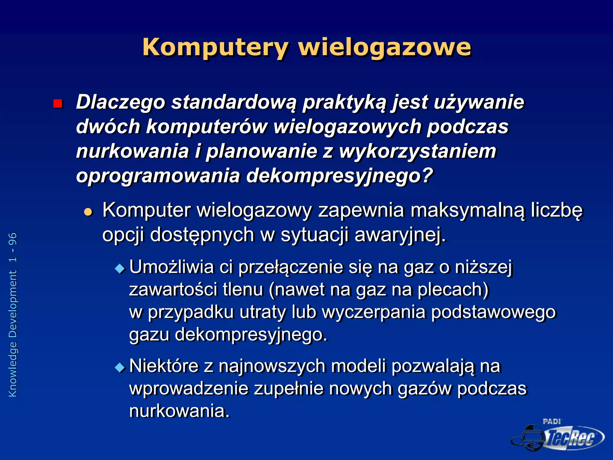Knowledge
Development
1
-
96
Komputery wielogazowe
 Dlaczego standardową praktyką jest używanie
dwóch komputerów wielogazowych podczas
nurkowania i planowanie z wykorzystaniem
oprogramowania dekompresyjnego?
 Komputer wielogazowy zapewnia maksymalną liczbę
opcji dostępnych w sytuacji awaryjnej.
 Umożliwia ci przełączenie się na gaz o niższej
zawartości tlenu (nawet na gaz na plecach)
w przypadku utraty lub wyczerpania podstawowego
gazu dekompresyjnego.
 Niektóre z najnowszych modeli pozwalają na
wprowadzenie zupełnie nowych gazów podczas
nurkowania.
 