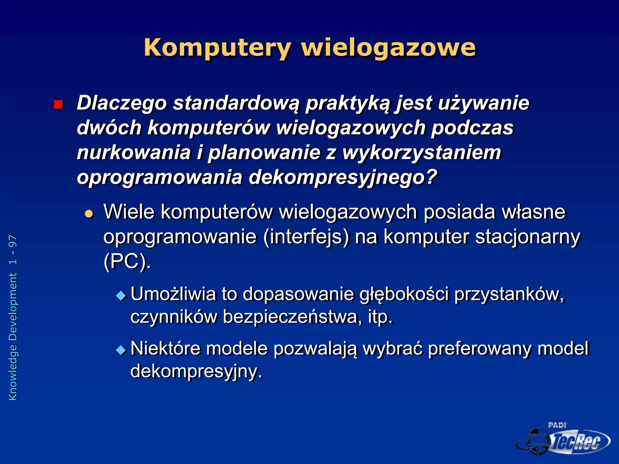 Knowledge
Development
1
-
97
Komputery wielogazowe
 Dlaczego standardową praktyką jest używanie
dwóch komputerów wielogazowych podczas
nurkowania i planowanie z wykorzystaniem
oprogramowania dekompresyjnego?
 Wiele komputerów wielogazowych posiada własne
oprogramowanie (interfejs) na komputer stacjonarny
(PC).
 Umożliwia to dopasowanie głębokości przystanków,
czynników bezpieczeństwa, itp.
 Niektóre modele pozwalają wybrać preferowany model
dekompresyjny.
 