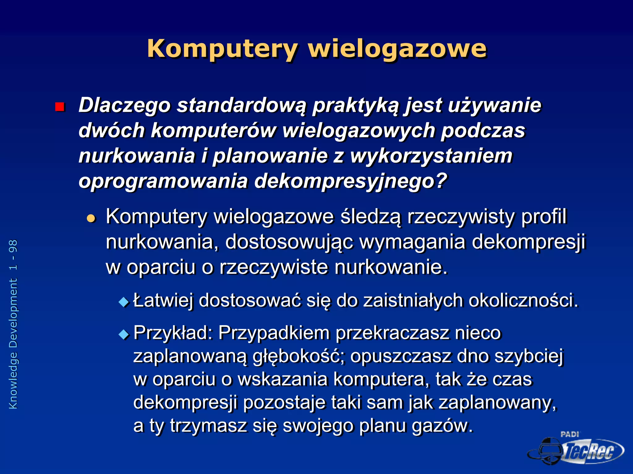 Knowledge
Development
1
-
98
Komputery wielogazowe
 Dlaczego standardową praktyką jest używanie
dwóch komputerów wielogazowych podczas
nurkowania i planowanie z wykorzystaniem
oprogramowania dekompresyjnego?
 Komputery wielogazowe śledzą rzeczywisty profil
nurkowania, dostosowując wymagania dekompresji
w oparciu o rzeczywiste nurkowanie.
 Łatwiej dostosować się do zaistniałych okoliczności.
 Przykład: Przypadkiem przekraczasz nieco
zaplanowaną głębokość; opuszczasz dno szybciej
w oparciu o wskazania komputera, tak że czas
dekompresji pozostaje taki sam jak zaplanowany,
a ty trzymasz się swojego planu gazów.
 