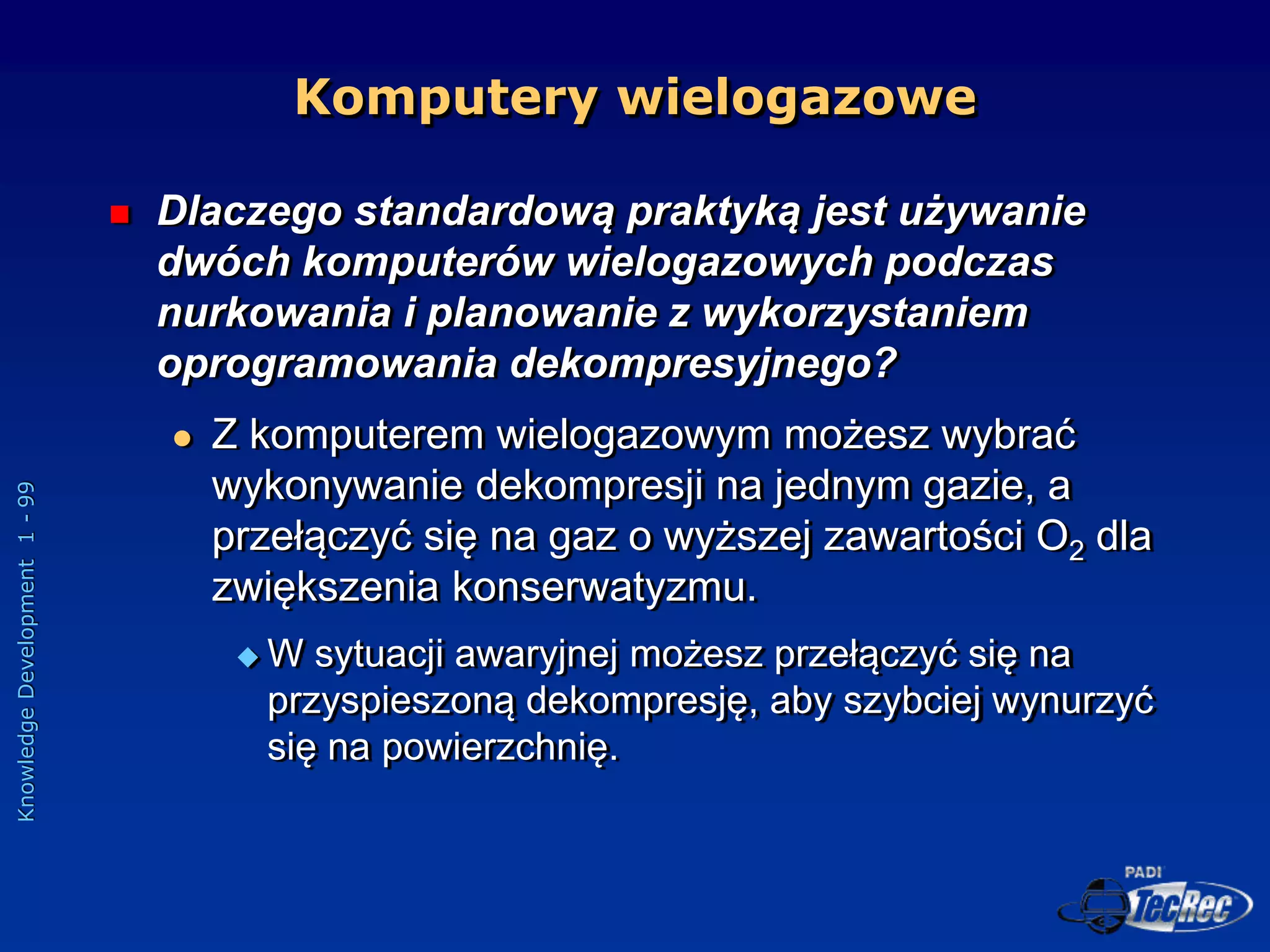 Knowledge
Development
1
-
99
Komputery wielogazowe
 Dlaczego standardową praktyką jest używanie
dwóch komputerów wielogazowych podczas
nurkowania i planowanie z wykorzystaniem
oprogramowania dekompresyjnego?
 Z komputerem wielogazowym możesz wybrać
wykonywanie dekompresji na jednym gazie, a
przełączyć się na gaz o wyższej zawartości O2 dla
zwiększenia konserwatyzmu.
 W sytuacji awaryjnej możesz przełączyć się na
przyspieszoną dekompresję, aby szybciej wynurzyć
się na powierzchnię.
 