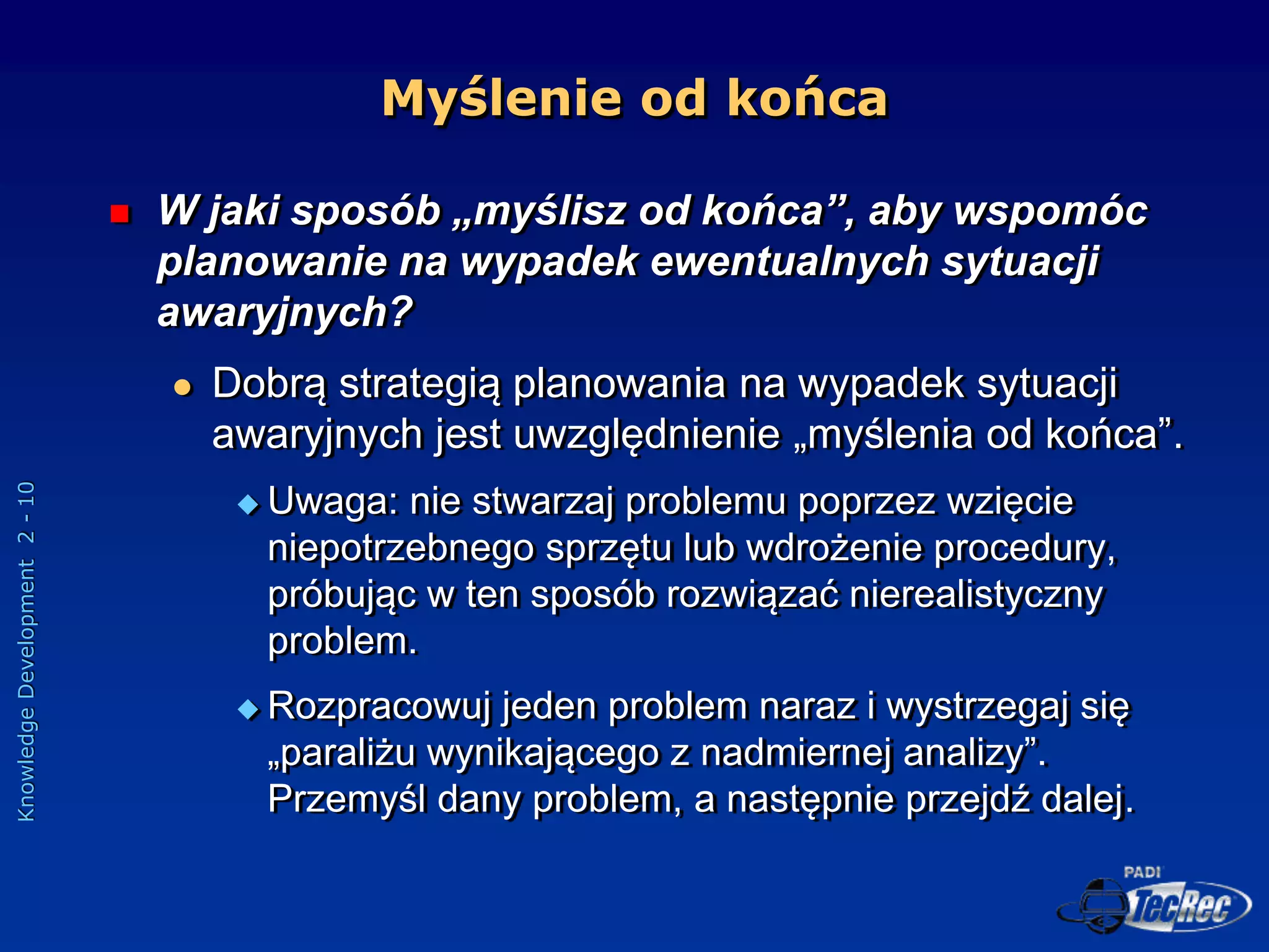 Knowledge
Development
2
-
10
Myślenie od końca
 W jaki sposób „myślisz od końca”, aby wspomóc
planowanie na wypadek ewentualnych sytuacji
awaryjnych?
 Dobrą strategią planowania na wypadek sytuacji
awaryjnych jest uwzględnienie „myślenia od końca”.
 Uwaga: nie stwarzaj problemu poprzez wzięcie
niepotrzebnego sprzętu lub wdrożenie procedury,
próbując w ten sposób rozwiązać nierealistyczny
problem.
 Rozpracowuj jeden problem naraz i wystrzegaj się
„paraliżu wynikającego z nadmiernej analizy”.
Przemyśl dany problem, a następnie przejdź dalej.
 