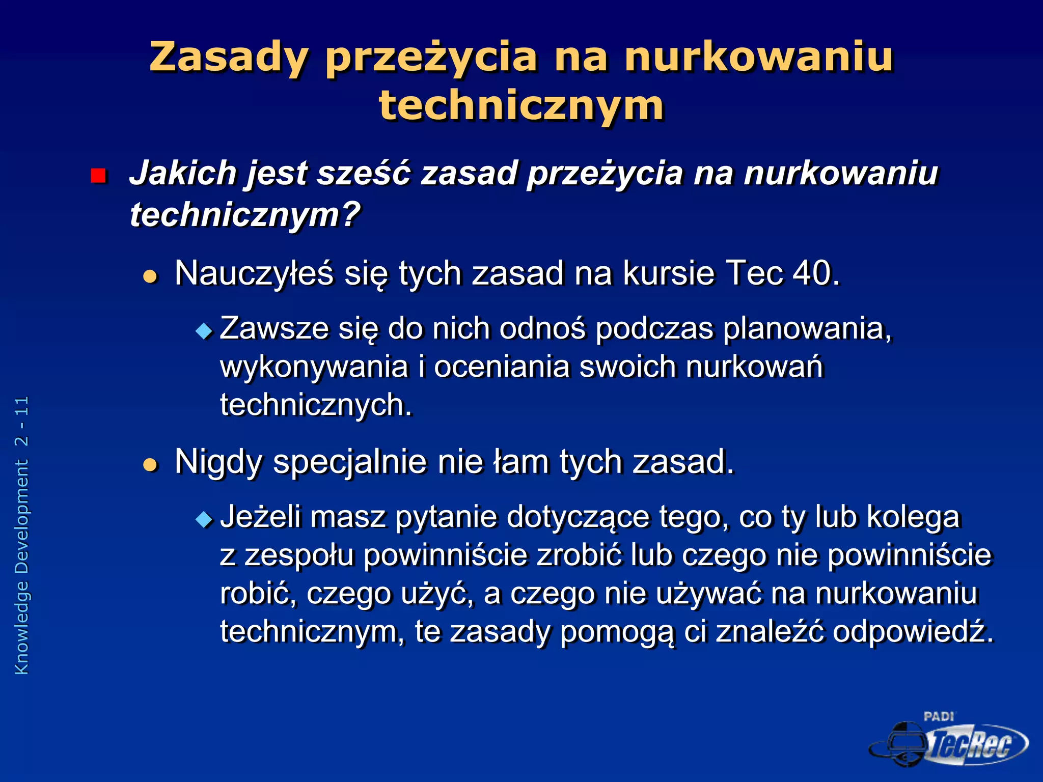 Knowledge
Development
2
-
11
Zasady przeżycia na nurkowaniu
technicznym
 Jakich jest sześć zasad przeżycia na nurkowaniu
technicznym?
 Nauczyłeś się tych zasad na kursie Tec 40.
 Zawsze się do nich odnoś podczas planowania,
wykonywania i oceniania swoich nurkowań
technicznych.
 Nigdy specjalnie nie łam tych zasad.
 Jeżeli masz pytanie dotyczące tego, co ty lub kolega
z zespołu powinniście zrobić lub czego nie powinniście
robić, czego użyć, a czego nie używać na nurkowaniu
technicznym, te zasady pomogą ci znaleźć odpowiedź.
 