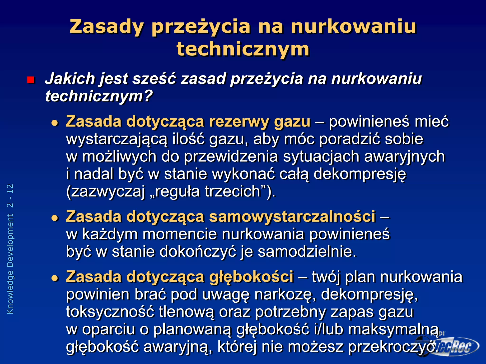 Knowledge
Development
2
-
12
Zasady przeżycia na nurkowaniu
technicznym
 Jakich jest sześć zasad przeżycia na nurkowaniu
technicznym?
 Zasada dotycząca rezerwy gazu – powinieneś mieć
wystarczającą ilość gazu, aby móc poradzić sobie
w możliwych do przewidzenia sytuacjach awaryjnych
i nadal być w stanie wykonać całą dekompresję
(zazwyczaj „reguła trzecich”).
 Zasada dotycząca samowystarczalności –
w każdym momencie nurkowania powinieneś
być w stanie dokończyć je samodzielnie.
 Zasada dotycząca głębokości – twój plan nurkowania
powinien brać pod uwagę narkozę, dekompresję,
toksyczność tlenową oraz potrzebny zapas gazu
w oparciu o planowaną głębokość i/lub maksymalną
głębokość awaryjną, której nie możesz przekroczyć.
 