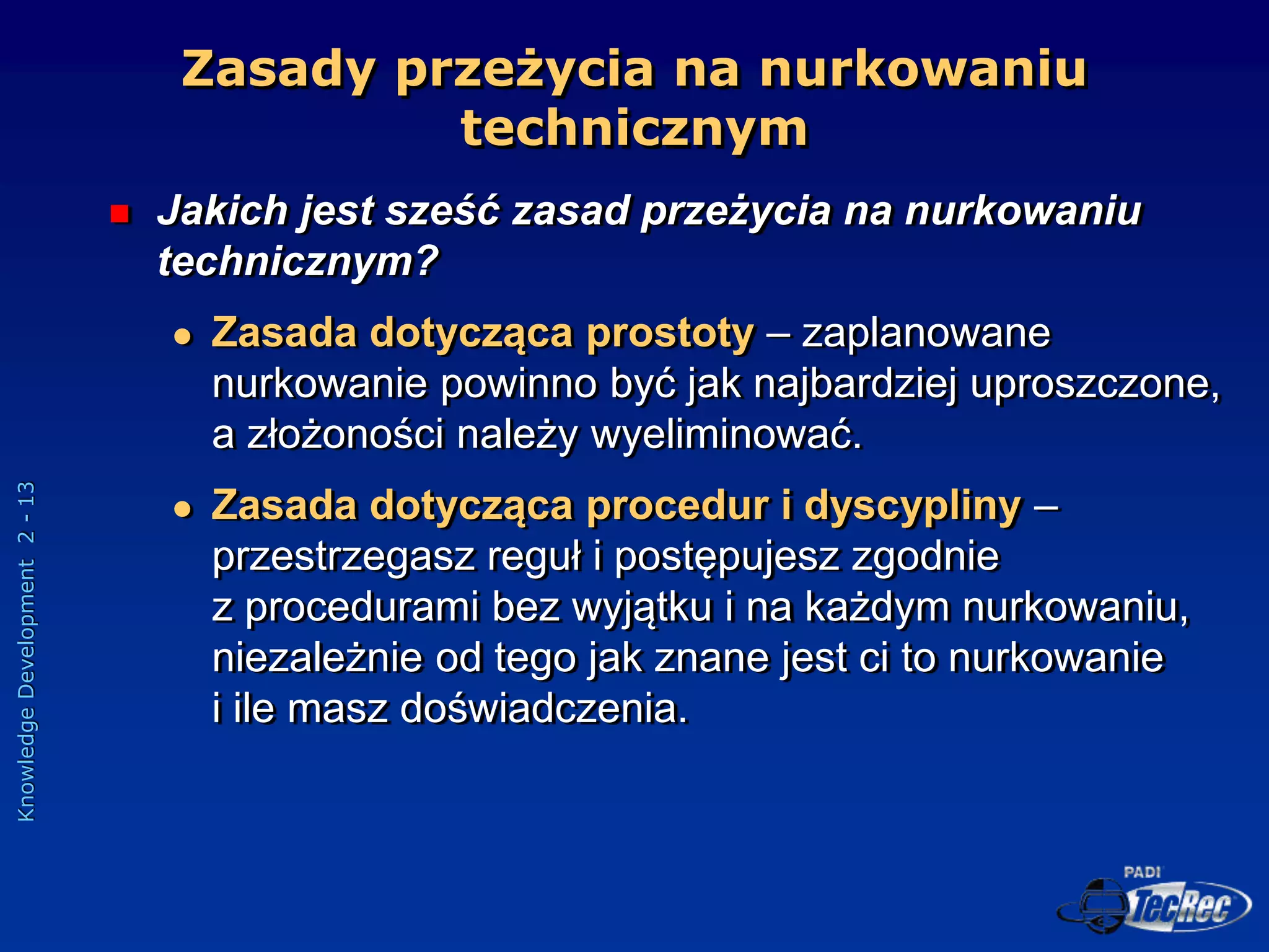 Knowledge
Development
2
-
13
Zasady przeżycia na nurkowaniu
technicznym
 Jakich jest sześć zasad przeżycia na nurkowaniu
technicznym?
 Zasada dotycząca prostoty – zaplanowane
nurkowanie powinno być jak najbardziej uproszczone,
a złożoności należy wyeliminować.
 Zasada dotycząca procedur i dyscypliny –
przestrzegasz reguł i postępujesz zgodnie
z procedurami bez wyjątku i na każdym nurkowaniu,
niezależnie od tego jak znane jest ci to nurkowanie
i ile masz doświadczenia.
 