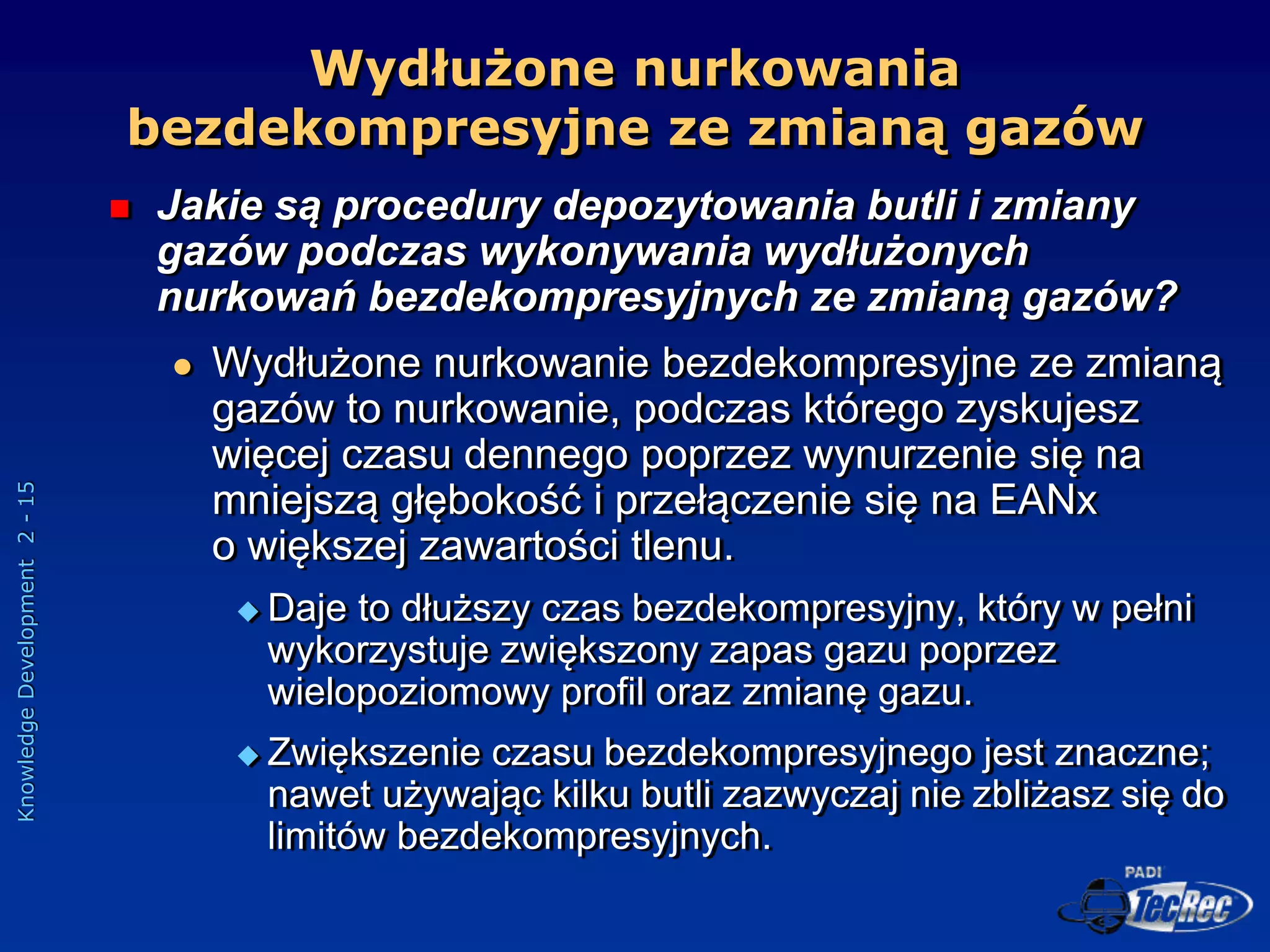 Knowledge
Development
2
-
15
Wydłużone nurkowania
bezdekompresyjne ze zmianą gazów
 Jakie są procedury depozytowania butli i zmiany
gazów podczas wykonywania wydłużonych
nurkowań bezdekompresyjnych ze zmianą gazów?
 Wydłużone nurkowanie bezdekompresyjne ze zmianą
gazów to nurkowanie, podczas którego zyskujesz
więcej czasu dennego poprzez wynurzenie się na
mniejszą głębokość i przełączenie się na EANx
o większej zawartości tlenu.
 Daje to dłuższy czas bezdekompresyjny, który w pełni
wykorzystuje zwiększony zapas gazu poprzez
wielopoziomowy profil oraz zmianę gazu.
 Zwiększenie czasu bezdekompresyjnego jest znaczne;
nawet używając kilku butli zazwyczaj nie zbliżasz się do
limitów bezdekompresyjnych.
 
