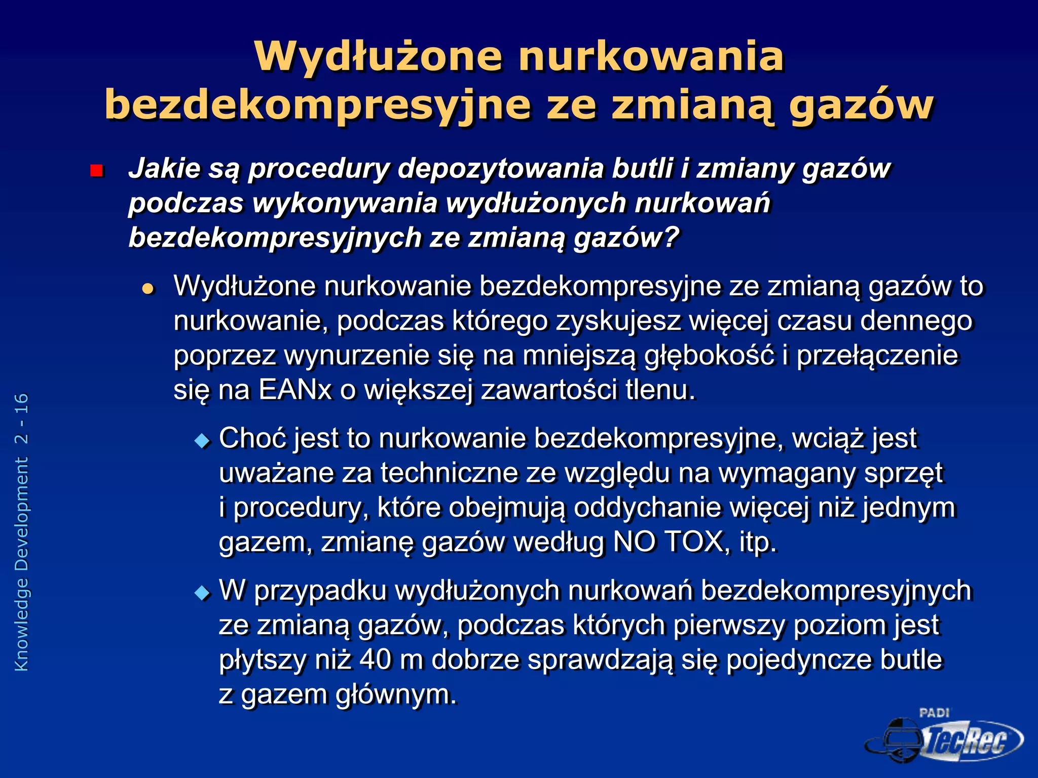Knowledge
Development
2
-
16
Wydłużone nurkowania
bezdekompresyjne ze zmianą gazów
 Jakie są procedury depozytowania butli i zmiany gazów
podczas wykonywania wydłużonych nurkowań
bezdekompresyjnych ze zmianą gazów?
 Wydłużone nurkowanie bezdekompresyjne ze zmianą gazów to
nurkowanie, podczas którego zyskujesz więcej czasu dennego
poprzez wynurzenie się na mniejszą głębokość i przełączenie
się na EANx o większej zawartości tlenu.
 Choć jest to nurkowanie bezdekompresyjne, wciąż jest
uważane za techniczne ze względu na wymagany sprzęt
i procedury, które obejmują oddychanie więcej niż jednym
gazem, zmianę gazów według NO TOX, itp.
 W przypadku wydłużonych nurkowań bezdekompresyjnych
ze zmianą gazów, podczas których pierwszy poziom jest
płytszy niż 40 m dobrze sprawdzają się pojedyncze butle
z gazem głównym.
 