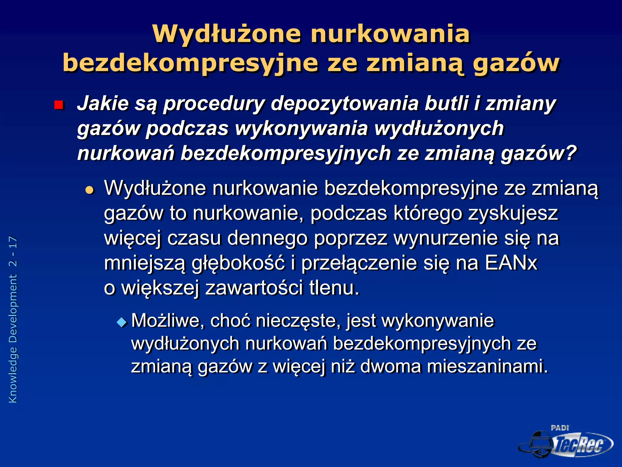 Knowledge
Development
2
-
17
Wydłużone nurkowania
bezdekompresyjne ze zmianą gazów
 Jakie są procedury depozytowania butli i zmiany
gazów podczas wykonywania wydłużonych
nurkowań bezdekompresyjnych ze zmianą gazów?
 Wydłużone nurkowanie bezdekompresyjne ze zmianą
gazów to nurkowanie, podczas którego zyskujesz
więcej czasu dennego poprzez wynurzenie się na
mniejszą głębokość i przełączenie się na EANx
o większej zawartości tlenu.
 Możliwe, choć nieczęste, jest wykonywanie
wydłużonych nurkowań bezdekompresyjnych ze
zmianą gazów z więcej niż dwoma mieszaninami.
 
