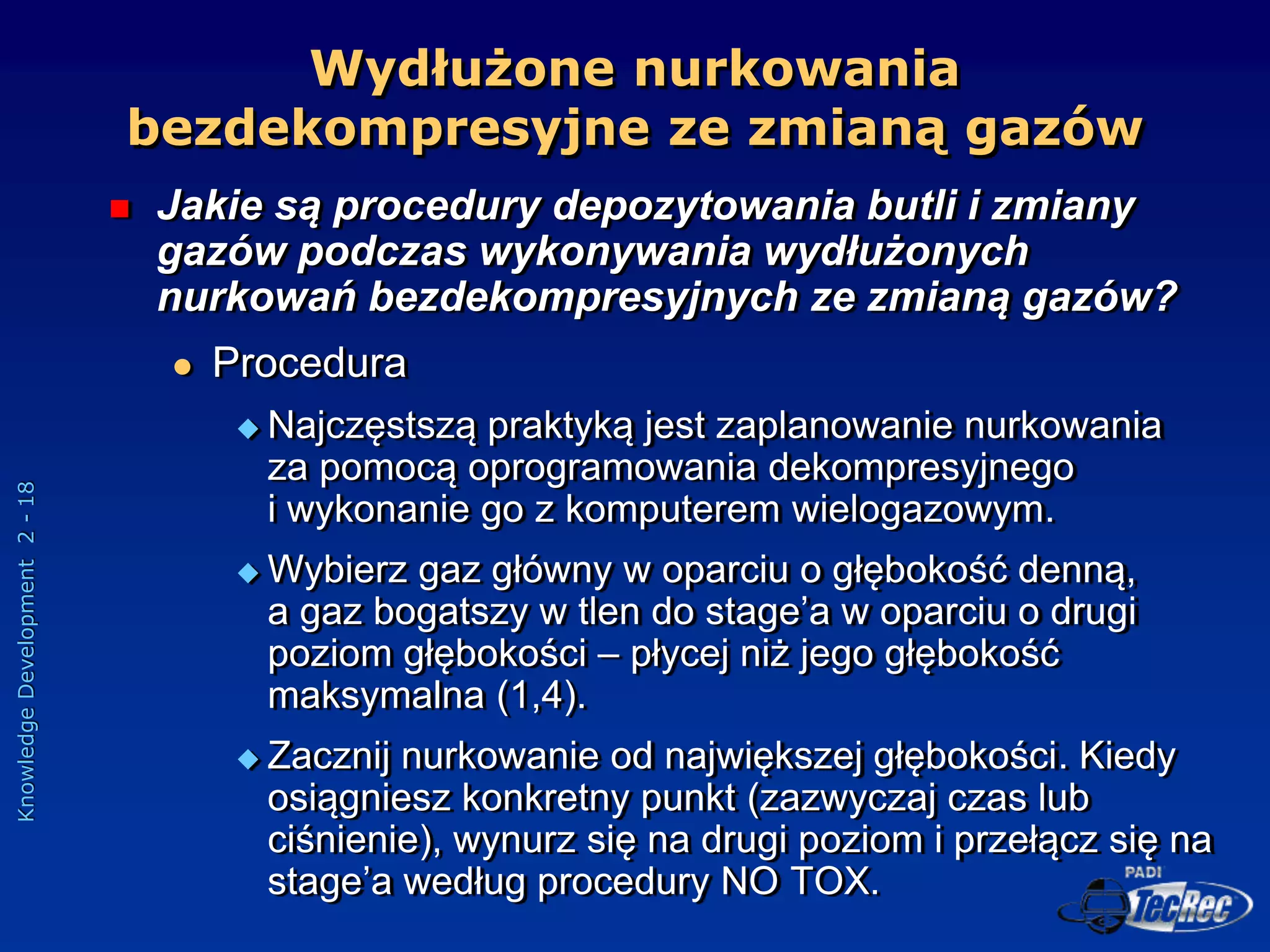 Knowledge
Development
2
-
18
Wydłużone nurkowania
bezdekompresyjne ze zmianą gazów
 Jakie są procedury depozytowania butli i zmiany
gazów podczas wykonywania wydłużonych
nurkowań bezdekompresyjnych ze zmianą gazów?
 Procedura
 Najczęstszą praktyką jest zaplanowanie nurkowania
za pomocą oprogramowania dekompresyjnego
i wykonanie go z komputerem wielogazowym.
 Wybierz gaz główny w oparciu o głębokość denną,
a gaz bogatszy w tlen do stage’a w oparciu o drugi
poziom głębokości – płycej niż jego głębokość
maksymalna (1,4).
 Zacznij nurkowanie od największej głębokości. Kiedy
osiągniesz konkretny punkt (zazwyczaj czas lub
ciśnienie), wynurz się na drugi poziom i przełącz się na
stage’a według procedury NO TOX.
 