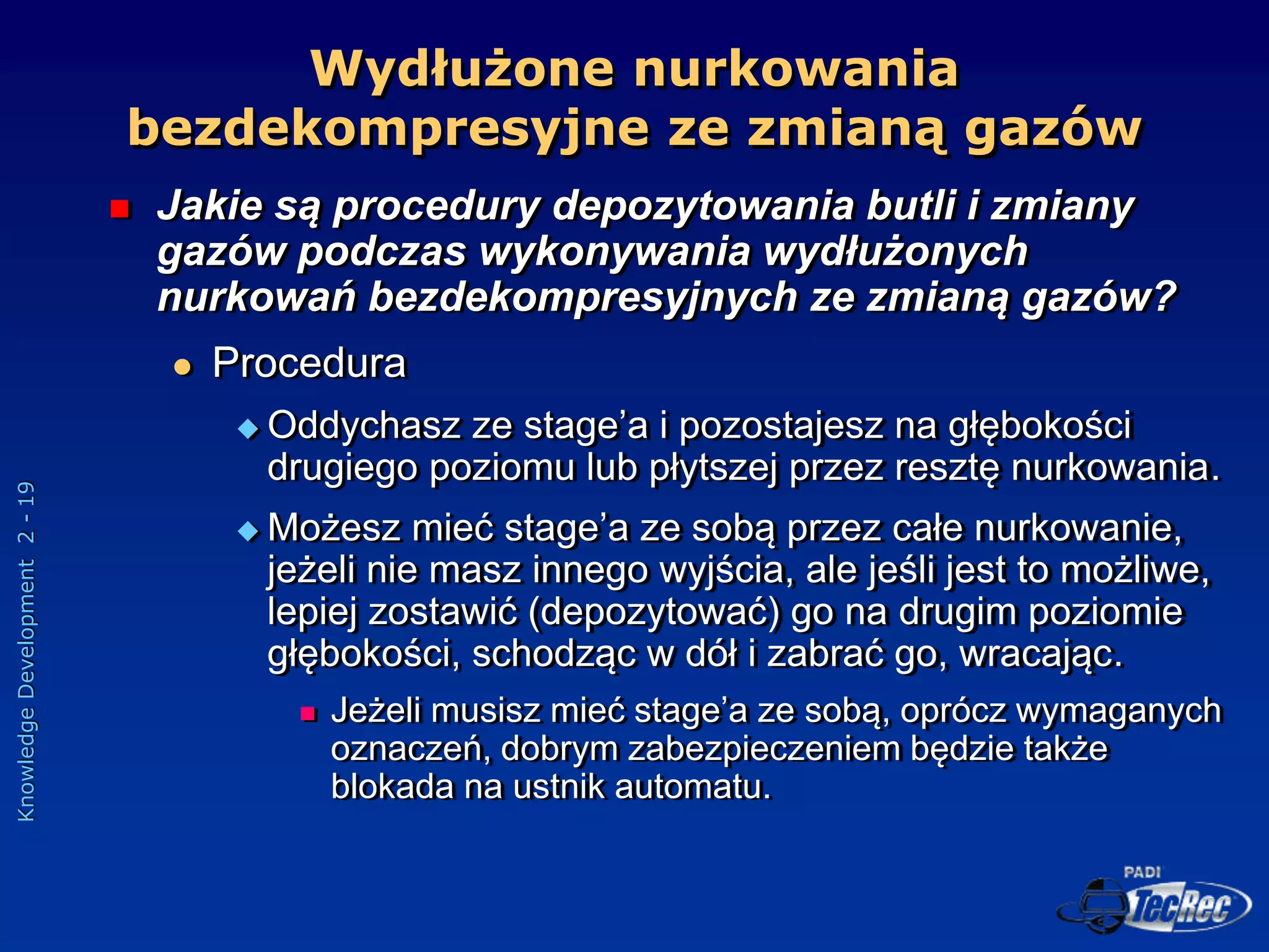 Knowledge
Development
2
-
19
Wydłużone nurkowania
bezdekompresyjne ze zmianą gazów
 Jakie są procedury depozytowania butli i zmiany
gazów podczas wykonywania wydłużonych
nurkowań bezdekompresyjnych ze zmianą gazów?
 Procedura
 Oddychasz ze stage’a i pozostajesz na głębokości
drugiego poziomu lub płytszej przez resztę nurkowania.
 Możesz mieć stage’a ze sobą przez całe nurkowanie,
jeżeli nie masz innego wyjścia, ale jeśli jest to możliwe,
lepiej zostawić (depozytować) go na drugim poziomie
głębokości, schodząc w dół i zabrać go, wracając.
 Jeżeli musisz mieć stage’a ze sobą, oprócz wymaganych
oznaczeń, dobrym zabezpieczeniem będzie także
blokada na ustnik automatu.
 